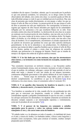 verdadero día de reposo. Considere, además, que lo aseverado por la profecía
es que esta potencia asoladora, los sarracenos, no se dirige contra los tales
observadores del sábado, sino contra otra clase. La cuestión queda así libre de
toda dificultad, porque es todo lo que en realidad asevera la profecía. Hay una
clase de personas que resalta directamente, en este pasaje, a saber, los que no
tienen el sello de Dios en la frente. La preservación de los que tienen el sello
de Dios se presenta tan sólo por implicación. Por consiguiente, la historia no
registra que algunos de ellos fuesen afectados por alguna de las calamidades
infligidas por los sarracenos a los que resultaron blanco de su odio. Eran
enviados contra otra clase de hombres. La destrucción de esta clase no se pone
en contraste con la preservación de otros hombres, sino tan sólo con la de los
frutales y las cosas verdes de la tierra; como si se les hubiese dicho: No hagáis
daño a la hierba, ni a los árboles ni a ninguna cosa verde, sino tan sólo a una
clase de hombres. En el cumplimiento, encontramos el extraño espectáculo de
un ejército de invasores que perdona las cosas que tales ejércitos destruyen
generalmente: la faz de la naturaleza y sus producciones. En obediencia al
permiso que tenían de dañar a aquellos hombres que no tenían el sello de Dios
en sus frentes, partían el cráneo a cierta clase de religiosos de coronilla
afeitada, que pertenecían a la sinagoga de Satanás. Parece que se trataba de
monjes o de alguna otra orden de la iglesia católica romana.
VERS. 5: Y les fué dado que no los matasen, sino que los atormentasen
cinco meses; y su tormento era como tormento de escorpión, cuando hiere
al hombre.
"Sus constantes incursiones en territorio romano, y sus frecuentes asaltos
contra Constantinopla misma, eran un tormento incesante en todo el imperio,
al que no podían, sin embargo, subyugar, a pesar del largo período al cual se
alude más tarde, y durante el cual, por medio de sus ataques incesantes,
continuaron afligiendo gravemente a una iglesia idólatra de la cual el papa era
la cabeza. . . . Tenían cargo de atormentar, luego dañar, pero no matar o
destruir completamente. Lo asombroso es que no lo hicieron."[14] (Con
referencia a los cinco meses, véase el comentario sobre el versículo 10.)
VERS. 6: Y en aquellos días buscarán los hombres la muerte y no la
hallarán; y desearán morir, y la muerte huirá de ellos.
"Los hombres se cansaban de la vida, cuando ella les era perdonada tan sólo
para que se renovasen sus desgracias, cuando se violaba todo lo que
consideraban sagrado y peligraba constantemente lo que les era caro; y cuando
los salvajes sarracenos los dominaban o les dejaban solamente un momento de
descanso siempre expuesto a ser interrumpido repentina o violentamente,
como por la picadura de un escorpión."[15]
VERS. 7: Y el parecer de las langostas era semejante a caballos
aparejados para la guerra: y sobre sus cabezas tenían como coronas
semejantes a! oro; y sus caras como caras de hombres.
"El caballo árabe va a la delantera en todo el mundo; y la habilidad del jinete
es el arte y ciencia de Arabia. Los barbudos árabes, veloces como langostas y
armados como escorpiones, listos para arrancar al instante, estaban siempre
preparados para la batalla.
 