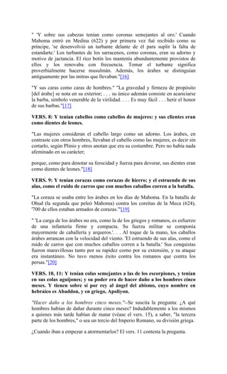 " 'Y sobre sus cabezas tenían como coronas semejantes al oro.' Cuando
Mahoma entró en Medina (622) y por primera vez fué recibido como su
príncipe, 'se desenvolvió un turbante delante de él para suplir la falta de
estandarte.' Los turbantes de los sarracenos, como coronas, eran su adorno y
motivo de jactancia. El rico botín los mantenía abundantemente provistos de
ellos y los renovaba con frecuencia. Tomar el turbante significa
proverbialmente hacerse musulmán. Además, los árabes se distinguían
antiguamente por las mitras que llevaban."[16]
"Y sus caras como caras de hombres." "La gravedad y firmeza de propósito
[del árabe] se nota en su exterior; . . . su único ademán consiste en acariciarse
la barba, símbolo venerable de la virilidad. . . . Es muy fácil . . . herir el honor
de sus barbas."[17]
VERS. 8: Y tenían cabellos como cabellos de mujeres: y sus clientes eran
como dientes de leones.
"Las mujeres consideran el cabello largo como un adorno. Los árabes, en
contraste con otros hombres, llevaban el cabello como las mujeres, es decir sin
cortarlo, según Plinio y otros anotan que era su costumbre. Pero no había nada
afeminado en su carácter;
porque, como para denotar su ferocidad y fuerza para devorar, sus dientes eran
como dientes de leones."[18]
VERS. 9: Y tenían corazas como corazas de hierro; y el estruendo de sus
alas, como el ruido de carros que con muchos caballos corren a la batalla.
"La coraza se usaba entre los árabes en los días de Mahoma. En la batalla de
Ohud (la segunda que peleó Mahoma) contra los coreítas de la Meca (624),
'700 de ellos estaban armados de corazas.'"[19]
" 'La carga de los árabes no era, como la de los griegos y romanos, es esfuerzo
de una infantería firme y compacta. Su fuerza militar se componía
mayormente de caballería y arqueros.'. . . Al toque de la mano, los caballos
árabes arrancan con la velocidad del viento. 'El estruendo de sus alas, como el
ruido de carros que con muchos caballos corren a la batalla.' Sus conquistas
fueron maravillosas tanto por su rapidez corno por su extensión, y su ataque
era instantáneo. No tuvo menos éxito contra los romanos que contra los
persas."[20]
VERS. 10, 11: Y tenían colas semejantes a las de los escorpiones, y tenían
en sus colas aguijones; y su poder era de hacer daño a los hombres cinco
meses. Y tienen sobre sí por rey al ángel del abismo, cuyo nombre en
hebraico es Abaddon, y en griego, Apoliyon.
"Hacer daño a los hombres cinco meses."--Se suscita la pregunta: ¿A qué
hombres habían de dañar durante cinco meses? Indudablemente a los mismos
a quienes más tarde habían de matar (véase el vers. 15), a saber, "la tercera
parte de los hombres," o sea un tercio del Imperio Romano, su división griega.
¿Cuando iban a empezar a atormentarlos? El vers. 11 contesta la pregunta.
 