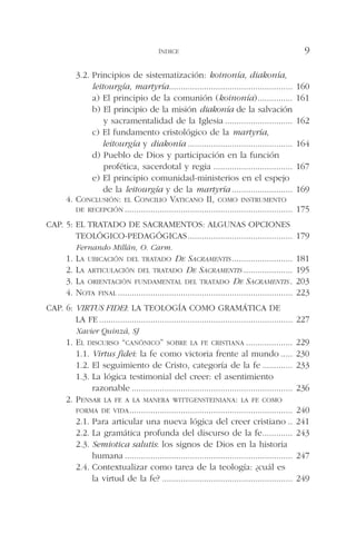 3.2. Principios de sistematización: koinonía, diakonía,
leitourgía, martyría..................................................... 160
a) El principio de la comunión (koinonía)............... 161
b) El principio de la misión diakonía de la salvación
y sacramentalidad de la Iglesia ............................. 162
c) El fundamento cristológico de la martyría,
leitourgía y diakonía ............................................. 164
d) Pueblo de Dios y participación en la función
profética, sacerdotal y regia .................................. 167
e) El principio comunidad-ministerios en el espejo
de la leitourgía y de la martyría .......................... 169
4. CONCLUSIÓN: EL CONCILIO VATICANO II, COMO INSTRUMENTO
DE RECEPCIÓN ........................................................................ 175
CAP. 5: EL TRATADO DE SACRAMENTOS: ALGUNAS OPCIONES
TEOLÓGICO-PEDAGÓGICAS............................................. 179
Fernando Millán, O. Carm.
1. LA UBICACIÓN DEL TRATADO DE SACRAMENTIS .......................... 181
2. LA ARTICULACIÓN DEL TRATADO DE SACRAMENTIS ..................... 195
3. LA ORIENTACIÓN FUNDAMENTAL DEL TRATADO DE SACRAMENTIS . 203
4. NOTA FINAL ........................................................................... 223
CAP. 6: VIRTUS FIDEI: LA TEOLOGÍA COMO GRAMÁTICA DE
LA FE ................................................................................... 227
Xavier Quinzá, SJ
1. EL DISCURSO “CANÓNICO” SOBRE LA FE CRISTIANA .................... 229
1.1. Virtus fidei: la fe como victoria frente al mundo ..... 230
1.2. El seguimiento de Cristo, categoría de la fe ............. 233
1.3. La lógica testimonial del creer: el asentimiento
razonable ..................................................................... 236
2. PENSAR LA FE A LA MANERA WITTGENSTEINIANA: LA FE COMO
FORMA DE VIDA...................................................................... 240
2.1. Para articular una nueva lógica del creer cristiano .. 241
2.2. La gramática profunda del discurso de la fe............. 243
2.3. Semiotica salutis: los signos de Dios en la historia
humana ........................................................................ 247
2.4. Contextualizar como tarea de la teología: ¿cuál es
la virtud de la fe? ........................................................ 249
ÍNDICE 9
 