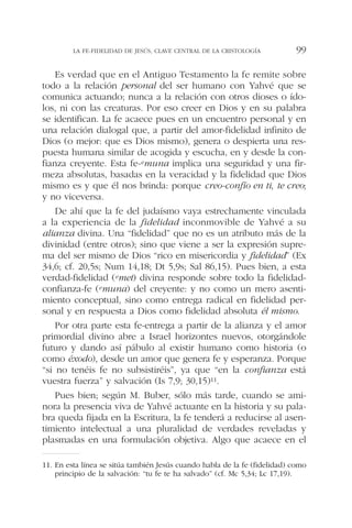 Es verdad que en el Antiguo Testamento la fe remite sobre
todo a la relación personal del ser humano con Yahvé que se
comunica actuando; nunca a la relación con otros dioses o ído-
los, ni con las creaturas. Por eso creer en Dios y en su palabra
se identifican. La fe acaece pues en un encuentro personal y en
una relación dialogal que, a partir del amor-fidelidad infinito de
Dios (o mejor: que es Dios mismo), genera o despierta una res-
puesta humana similar de acogida y escucha, en y desde la con-
fianza creyente. Esta fe-emuna implica una seguridad y una fir-
meza absolutas, basadas en la veracidad y la fidelidad que Dios
mismo es y que él nos brinda: porque creo-confío en ti, te creo;
y no viceversa.
De ahí que la fe del judaísmo vaya estrechamente vinculada
a la experiencia de la fidelidad inconmovible de Yahvé a su
alianza divina. Una “fidelidad” que no es un atributo más de la
divinidad (entre otros); sino que viene a ser la expresión supre-
ma del ser mismo de Dios “rico en misericordia y fidelidad” (Ex
34,6; cf. 20,5s; Num 14,18; Dt 5,9s; Sal 86,15). Pues bien, a esta
verdad-fidelidad (emet) divina responde sobre todo la fidelidad-
confianza-fe (emuna) del creyente: y no como un mero asenti-
miento conceptual, sino como entrega radical en fidelidad per-
sonal y en respuesta a Dios como fidelidad absoluta él mismo.
Por otra parte esta fe-entrega a partir de la alianza y el amor
primordial divino abre a Israel horizontes nuevos, otorgándole
futuro y dando así pábulo al existir humano como historia (o
como éxodo), desde un amor que genera fe y esperanza. Porque
“si no tenéis fe no subsistiréis”, ya que “en la confianza está
vuestra fuerza” y salvación (Is 7,9; 30,15)11.
Pues bien; según M. Buber, sólo más tarde, cuando se ami-
nora la presencia viva de Yahvé actuante en la historia y su pala-
bra queda fijada en la Escritura, la fe tenderá a reducirse al asen-
timiento intelectual a una pluralidad de verdades reveladas y
plasmadas en una formulación objetiva. Algo que acaece en el
LA FE-FIDELIDAD DE JESÚS, CLAVE CENTRAL DE LA CRISTOLOGÍA 99
11. En esta línea se sitúa también Jesús cuando habla de la fe (fidelidad) como
principio de la salvación: “tu fe te ha salvado” (cf. Mc 5,34; Lc 17,19).
 