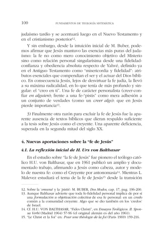 judaísmo tardío y se acentuará luego en el Nuevo Testamento y
en el cristianismo posterior12.
Y sin embargo, desde la intuición inicial de M. Buber, pode-
mos afirmar que Jesús mantuvo las esencias más puras del juda-
ísmo: la fe no como mero conocimiento objetivo del Misterio
sino como relación personal singularísima desde una fidelidad-
confianza y obediencia absoluta respecto de Yahvé, definido ya
en el Antiguo Testamento como “misericordia y fidelidad”: atri-
butos esenciales que compendian el ser y el actuar del Dios bíbli-
co. En consecuencia Jesús, lejos de desvirtuar la fe judía, la llevó
a su máxima radicalidad, en lo que tenía de más profundo y sin-
gular: el “creo en ti”. Una fe de carácter personalista (creer-con-
fiar en alguien); frente a una fe-“pistis” como mera adhesión a
un conjunto de verdades (como un creer algo): que en Jesús
pierde importancia13.
3) Finalmente otra razón para excluir la fe de Jesús fue la apa-
rente ausencia de textos bíblicos que dieran respaldo suficiente
a la tesis sobre Jesús como el creyente. Una aparente deficiencia,
superada en la segunda mitad del siglo XX.
4. Nuevas aportaciones sobre la “fe de Jesús”
4.1. La reflexión inicial de H. Urs von Balthasar
En el estudio sobre “la fe de Jesús” fue pionero el teólogo cató-
lico H.U. von Balthasar, que en 1961 publicó un amplio y docu-
mentado trabajo, afirmando a Jesús como cabeza, autor y mode-
lo de nuestra fe: como el Creyente por antonomasia14. Mientras L.
Malevez estudiará el tema de la fe de Jesús15 desde la transición
FUNDAMENTOS DE TEOLOGÍA SISTEMÁTICA100
12. Sobre la ‘emuna’ y la ‘pistis’: M. BUBER, Dos Modos, cap. 17, pag. 196-200.
13. Aunque Balthasar advierte que toda fe-fidelidad personal implica de por sí
una formulación u objetivación colectiva de esa fe personal: en un credo
común a la comunidad creyente. Algo que se dio también en los ‘credos’
de Israel.
14. Cf. H.U. VON BALTHASAR, “Fides Christi”, en Ensayos Teológicos. II. Spon-
sa Verbi (Madrid 1964) 57-96 (el original alemán es del año 1961).
15. “Le Christ et la foi” en: Pour une théologie de la foi (Paris 1969) 159-216.
 