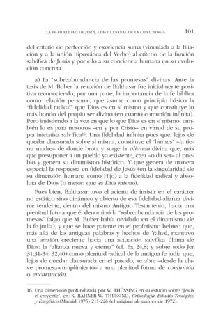 del criterio de perfección y excelencia suma (vinculada a la filia-
ción y a la unión hipostática del Verbo) al criterio de la función
salvífica de Jesús y por ello a su conciencia humana en su evolu-
ción concreta.
a) La “sobreabundancia de las promesas” divinas. Ante la
tesis de M. Buber la reacción de Balthasar fue inicialmente posi-
tiva reconociendo, por una parte, la importancia de la fe bíblica
como relación personal, que asume como principio básico la
“fidelidad radical” que Dios es en sí mismo y que constituye lo
más hondo del propio ser divino (en cuanto comunión infinita).
Pero insistiendo a la vez en que lo que Dios es en sí mismo, tam-
bién lo es para nosotros –en y por Cristo– en virtud de su pro-
pia iniciativa salvífica16. Una fidelidad infinita pues que, lejos de
quedar clausurada sobre sí misma, constituye el “humus” –la tie-
rra madre– de donde brota y surge la alianza divina que, más
que presuponer a un pueblo ya existente, crea –o da ser– al pue-
blo y genera su dinamismo histórico. Y que genera de manera
especial la respuesta en fidelidad de Jesús (en la singularidad de
su dimensión humana como Hijo) a la fidelidad radical y abso-
luta de Dios (o mejor: que es Dios mismo).
Pues bien, Balthasar tuvo el acierto de insistir en el carácter
no estático sino dinámico y abierto de esa fidelidad-alianza divi-
na: tendente, dentro del mismo Antiguo Testamento, hacia una
plenitud futura que él denominó la “sobreabundancia de las pro-
mesas” (algo que M. Buber había olvidado en el dinamismo de
la fe judía), y que se hace patente en el profetismo hebreo que,
más allá de las antiguas palabras y hechos de Yahvé, mantuvo
una tensión creciente hacia una actuación salvífica última de
Dios: la “alianza nueva y eterna” (cf. Ex 24,8; y sobre todo Jer
31,31-34; 32,40) como plenitud radical de la antigua fe judía que,
lejos de quedar clausurada en el pasado, se abre –desde la cla-
ve promesa-cumplimiento– a una plenitud futura de comunión
o encarnación.
LA FE-FIDELIDAD DE JESÚS, CLAVE CENTRAL DE LA CRISTOLOGÍA 101
16. Una dimensión profundizada por W. THÜSSING en su estudio sobre “Jesús
el creyente”, en: K. RAHNER-W. THÜSSING, Cristología. Estudio Teológico
y Exegético (Madrid 1975) 211-226 (el original alemán es de 1972).
 