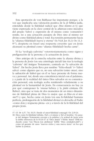 Esta aportación de von Balthasar fue importante porque, a la
vez que implicaba una valoración positiva de la fe bíblica judía,
entendida desde la fidelidad radical que Dios mismo es (y que
viene expresada en la clave central de la alianza como iniciativa
del propio Yahvé y expresión de él mismo como ‘comunión’)
remite, no a una actuación pasajera de Dios sino al mismo ser
divino como fidelidad plena y total. Esa tensión permanente hacia
la “alianza (fidelidad) nueva y eterna” (Is 54,8; Jer 31,3; Os 11,1-
917), despierta en Israel una respuesta creyente que en Jesús
alcanzará su plenitud como “alianza (fidelidad) hecha carne”.
b) La “teología yahvista” veterotestamentaria como signo y
prefiguración de la persona y la actuación de Jesús.
Otro anticipo de la estrecha relación entre la alianza divina y
la persona de Jesús (en una cristología inicial) late tras la teología
“yahvista” del Antiguo Testamento, centrada en “la salvación de
Yahvé”. De hecho Jesús lleva por nombre “Yeho-shuah” (= Yahvé
salva): como alguien que es, no una salvación (entre otras), sino
la salvación de Yahvé que en él se hace presente de forma nue-
va y personal. Así, desde una coincidencia inicial con el judaísmo,
y a partir de la realidad del único Dios salvador en su comunica-
ción personal, esta teología acaba remitiendo veladamente a su
plenitud en la humanidad de Jesús. En consecuencia no hay ya
por qué contraponer la emuna hebrea y la pistis cristiana (M.
Buber), sino que se trata de dos momentos de un único dinamis-
mo de fidelidad plena de Dios (o mejor: que es Dios en sí mis-
mo18) y que, hecha carne en Jesús (en una fe-fidelidad humana
perfecta, prolongación de la fidelidad divina) es devuelta al Padre
–como don y respuesta plena– en y a través de la fe-fidelidad del
propio Jesús.
FUNDAMENTOS DE TEOLOGÍA SISTEMÁTICA102
17. Cf. Dt 4,37; 7,8; 10,15. Desde el amor-fidelidad conyugal: Os 2,19-24.
18. Dios como fe-fidelidad infinita. Fiel a sí mismo y fiel al hombre. Un pasa-
je del Antiguo Testamento cercano a la palabra y la actitud de Jesús sería
la doble referencia de Is 65,16-17 al “Dios Amén” (“Elohe Amen” [TM] tra-
ducido como “ton Theon ton alethinon” [LXX]: “Dios verdadero-fiel”): y
como tal garante de unos “nuevos cielos y una nueva tierra” en los que
habite la justicia.
 