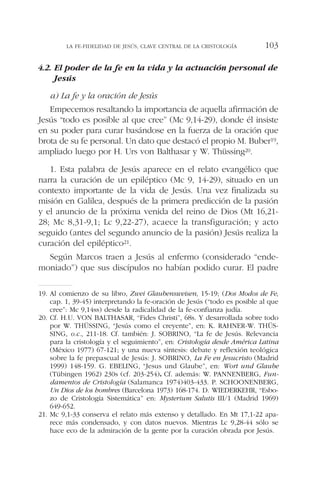 4.2. El poder de la fe en la vida y la actuación personal de
Jesús
a) La fe y la oración de Jesús
Empecemos resaltando la importancia de aquella afirmación de
Jesús “todo es posible al que cree” (Mc 9,14-29), donde él insiste
en su poder para curar basándose en la fuerza de la oración que
brota de su fe personal. Un dato que destacó el propio M. Buber19,
ampliado luego por H. Urs von Balthasar y W. Thüssing20.
1. Esta palabra de Jesús aparece en el relato evangélico que
narra la curación de un epiléptico (Mc 9, 14-29), situado en un
contexto importante de la vida de Jesús. Una vez finalizada su
misión en Galilea, después de la primera predicción de la pasión
y el anuncio de la próxima venida del reino de Dios (Mt 16,21-
28; Mc 8,31-9,1; Lc 9,22-27), acaece la transfiguración; y acto
seguido (antes del segundo anuncio de la pasión) Jesús realiza la
curación del epiléptico21.
Según Marcos traen a Jesús al enfermo (considerado “ende-
moniado”) que sus discípulos no habían podido curar. El padre
LA FE-FIDELIDAD DE JESÚS, CLAVE CENTRAL DE LA CRISTOLOGÍA 103
19. Al comienzo de su libro, Zwei Glaubensweisen, 15-19; (Dos Modos de Fe,
cap. 1, 39-45) interpretando la fe-oración de Jesús (“todo es posible al que
cree”: Mc 9,14ss) desde la radicalidad de la fe-confianza judía.
20. Cf. H.U. VON BALTHASAR, “Fides Christi”, 68s. Y desarrollada sobre todo
por W. THÜSSING, “Jesús como el creyente”, en: K. RAHNER-W. THÜS-
SING, o.c., 211-18. Cf. también: J. SOBRINO, “La fe de Jesús. Relevancia
para la cristología y el seguimiento”, en: Cristología desde América Latina
(México 1977) 67-121; y una nueva síntesis: debate y reflexión teológica
sobre la fe prepascual de Jesús: J. SOBRINO, La Fe en Jesucristo (Madrid
1999) 148-159. G. EBELING, “Jesus und Glaube”, en: Wort und Glaube
(Tübingen 1962) 230s (cf. 203-254). Cf. además: W. PANNENBERG, Fun-
damentos de Cristología (Salamanca 1974)403-433. P. SCHOONENBERG,
Un Dios de los hombres (Barcelona 1973) 168-174. D. WIEDERKEHR, “Esbo-
zo de Cristología Sistemática” en: Mysterium Salutis III/1 (Madrid 1969)
649-652.
21. Mc 9,1-33 conserva el relato más extenso y detallado. En Mt 17,1-22 apa-
rece más condensado, y con datos nuevos. Mientras Lc 9,28-44 sólo se
hace eco de la admiración de la gente por la curación obrada por Jesús.
 