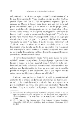 del joven dice: “si tú puedes algo, compadécete de nosotros”; a
lo que Jesús responde: “¿Qué significa si algo puedes? Todo es
posible al que cree” (Mc 9,22.23). Esta primera respuesta (que no
aparece en Mateo ni Lucas) nada tiene que ver con la fe del
padre del enfermo, sino que se refiere a la fe del propio Jesús,
como se deduce del diálogo posterior con los discípulos, refleja-
do en Mateo; donde los discípulos le preguntan: “¿Por qué no
hemos podido arrojarlo nosotros (al mal espíritu)?”. Y Jesús res-
ponde: “por vuestra poca fe (oligopistían)”; porque os digo que
si tuvierais fe como un grano de mostaza, diríais a este monte:
‘trasládate de aquí’ y se haría. Y nada os sería imposible” (Mt
17,18-20). Mateo convierte así en tema central del relato la con-
traposición entre la falta de fe de los discípulos y la fe-oración
del propio Jesús, quien remite a la conciencia que él tiene, des-
de su singular fe-confianza en Dios, de que le son posibles cosas
que sin esa fe serían irrealizables.
A su vez la respuesta del padre: “creo; pero ayuda mi incre-
dulidad”, reconoce en Jesús esa fe original propia y personal con
la que él puede –a la vez– curar al joven y fortalecer la fe vaci-
lante del padre del enfermo22. Finalmente el conjunto viene res-
paldado por la afirmación de Jesús de que sólo con la oración
puede ser arrojado el mal espíritu (v. 29): lo que implica una fe
activa desde su fidelidad-confianza en el Padre23.
2. Otras claves similares a la de Mc 9,14-29 reaparecen en el
contexto de la entrada en Jerusalén el domingo de Ramos, des-
tacando la fuerza de la oración confiada. Ante una higuera seca
por la maldición de Jesús, éste dice a sus discípulos: “Tened fe
en Dios. Porque en verdad os digo que si alguno dijera a este
FUNDAMENTOS DE TEOLOGÍA SISTEMÁTICA104
22. Jesús advierte de una “generación incrédula” (ho genea apistos: v. 19), un
reproche general: dirigido a la gente y a sus discípulos (que no pudieron
curar al enfermo). Cf. W. THÜSSING, en: K. RAHNER-W. THÜSSING, o.c.,
213-18.
23. Cf. I.G. WALLIS, The Faith of Jesus Christ in early Christian Traditions
(Cambridge 1995) 27-36; J. GNILKA, Jesús de Nazaret (Barcelona 1993)
163-165.
 