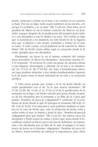 monte: arráncate y échate en el mar, y no vacilare en su corazón,
se hará. Por eso os digo: todo cuanto pidiereis en la oración, cre-
ed que lo recibiréis y se os dará” (Mc 11,20-24). Pues bien, en el
paralelo de Mateo (y en el mismo contexto de Marcos: en Jeru-
salén, aunque después de la purificación del templo) Jesús indu-
ce a sus discípulos a una fe similar a la suya: “En verdad os digo
que si tuviereis fe y no dudareis, no sólo haréis lo de la higuera
sino que si dijereis a este monte: trasládate y échate en el mar,
se haría. Y todo cuanto con fe pidiereis en la oración lo obten-
dríais” (Mt 21,18-22). Jesús utiliza aquí su actuación desde la fe
como ejemplo para sus discípulos.
Finalmente, en Lucas (y en el mismo contexto del camino
hacia Jerusalén), le dicen los discípulos: “Acrecienta nuestra fe”.
Y él responde: “Si tuvierais fe como un grano de mostaza diríais
a esta higuera: desarráigate y plántate en el mar y os obedece-
ría” (Lc 17,5-6; cf. Mt 17,19-20). Así, bajo 4 formulaciones diver-
sas (que podrían reducirse a dos símiles fundamentales) aparece
la fe de Jesús como el motor principal de su vida y su actuación
salvífica.
3. Otro tercer pasaje que remite a la fe de Jesús (desde un
cierto paralelismo con el de “la fe que mueve montañas”: Mt
17,20; 21,20; Mc 11,23; cf. Lc 17,6) es el de la pacificación de la
tormenta en el lago y de Pedro salvado por Jesús. Frente al páni-
co de los discípulos por la tormenta y su falta de fe (“¿por qué
teméis, hombres de poca fe (oligopistoi)?”) sobresale la fe-con-
fianza de Jesús desde la que él apacigua la tormenta (Mt 8,26; cf.
Mc 4,40; Lc 8,25). Una situación y unas palabras similares se repi-
ten en el caso de Pedro que, ante la invitación de Jesús, echa a
andar sobre el mar, se hunde y Jesús le dice: “hombre de poca fe
(oligopistos) ¿por qué dudas?” (Mt 14,22-31). En ambos casos los
discípulos y Pedro tratan de imitar a Jesús (que actúa desde la fe-
confianza radical en Dios); pero con una fe dubitativa. La repren-
sión a los discípulos por su falta de fe ante el peligro y la insis-
tencia de Jesús en el término “oligopistos” (hombre de poca fe)
en Mateo, tratan también de subrayar la importancia, para obrar
LA FE-FIDELIDAD DE JESÚS, CLAVE CENTRAL DE LA CRISTOLOGÍA 105
 