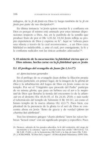 milagros, de la fe de Jesús en Dios (y luego también de la fe en
Jesús por parte de sus discípulos)24.
En última instancia “si Jesús quiere suscitar fe y confianza en
Dios es porque él mismo está animado por estas mismas dispo-
siciones respecto a Dios. Así, en la parábola de la semilla que
produce fruto de por sí (Mc 4,31-32; 13,34) Jesús refleja su pro-
pia experiencia de Dios y expresa su fe”. Aquí se “esboza pues
una silueta a través de la cual reconocemos... a un Dios cuya
fidelidad es indefectible, y ante el cual, por consiguiente, la fe y
la confianza radicales son las únicas actitudes adecuadas”25.
5. El misterio de la encarnación: la fidelidad eterna que es
Dios mismo, hecha carne en la fe-fidelidad que es Jesús
5.1. El prólogo del evangelio de Juan (Jn 1,14-17)
a) Apreciaciones generales
En el prólogo de su evangelio Juan define la filiación propia
de Jesús partiendo, en primer lugar, de la imagen de la gloria de
Dios y la inhabitación del Logos de Dios en Jesús como en su
templo. Por ser el “Unigénito que procede del Padre” participa
de su misma gloria, que para un hebreo era el ser o la majes-
tad de Dios que llenaba la tienda del encuentro (o de la alian-
za) en el desierto (Ex 40,34-35; cf. Ex 24,16; 25,8); y más tarde
el tabernáculo del templo de Salomón (1 Re 10-11), así como el
futuro templo de la nueva alianza (Ez 43,1-7). Pues bien, esa
plenitud de la presencia de la gloria (o el ser) de Dios se con-
centra ahora en Jesús “lleno de gracia y de verdad (pleres tes
charitos kai aletheias)”.
Tras los términos griegos “charis-aletheia” laten las raíces he-
breas “hesed-‘emet” con un significado propio y específico. Pues
FUNDAMENTOS DE TEOLOGÍA SISTEMÁTICA106
24. Destaca, además de los pasajes aducidos, la fe del centurión, del ciego de
nacimiento y la cananea: “que te suceda como has creído” (Mt 8,10-Lc 7,9;
Mt 9,28; 15,28); o de la hemorroísa (Mt 9,22) y la hija de Jairo (Mc 5,36).
25. J. SCHLOSSER, “El Dios fiel y seguro”: El Dios de Jesús (Salamanca 1995) 103s.
 