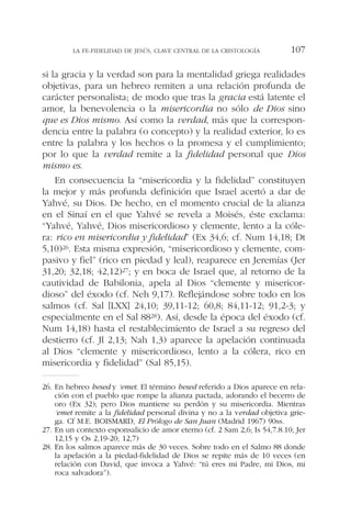 si la gracia y la verdad son para la mentalidad griega realidades
objetivas, para un hebreo remiten a una relación profunda de
carácter personalista; de modo que tras la gracia está latente el
amor, la benevolencia o la misericordia no sólo de Dios sino
que es Dios mismo. Así como la verdad, más que la correspon-
dencia entre la palabra (o concepto) y la realidad exterior, lo es
entre la palabra y los hechos o la promesa y el cumplimiento;
por lo que la verdad remite a la fidelidad personal que Dios
mismo es.
En consecuencia la “misericordia y la fidelidad” constituyen
la mejor y más profunda definición que Israel acertó a dar de
Yahvé, su Dios. De hecho, en el momento crucial de la alianza
en el Sinaí en el que Yahvé se revela a Moisés, éste exclama:
“Yahvé, Yahvé, Dios misericordioso y clemente, lento a la cóle-
ra: rico en misericordia y fidelidad” (Ex 34,6; cf. Num 14,18; Dt
5,10)26. Esta misma expresión, “misericordioso y clemente, com-
pasivo y fiel” (rico en piedad y leal), reaparece en Jeremías (Jer
31,20; 32,18; 42,12)27; y en boca de Israel que, al retorno de la
cautividad de Babilonia, apela al Dios “clemente y misericor-
dioso” del éxodo (cf. Neh 9,17). Reflejándose sobre todo en los
salmos (cf. Sal [LXX] 24,10; 39,11-12; 60,8; 84,11-12; 91,2-3; y
especialmente en el Sal 8828). Así, desde la época del éxodo (cf.
Num 14,18) hasta el restablecimiento de Israel a su regreso del
destierro (cf. Jl 2,13; Nah 1,3) aparece la apelación continuada
al Dios “clemente y misericordioso, lento a la cólera, rico en
misericordia y fidelidad” (Sal 85,15).
LA FE-FIDELIDAD DE JESÚS, CLAVE CENTRAL DE LA CRISTOLOGÍA 107
26. En hebreo hesed y ‘emet. El término hesed referido a Dios aparece en rela-
ción con el pueblo que rompe la alianza pactada, adorando el becerro de
oro (Ex 32); pero Dios mantiene su perdón y su misericordia. Mientras
‘emet remite a la fidelidad personal divina y no a la verdad objetiva grie-
ga. Cf M.E. BOISMARD, El Prólogo de San Juan (Madrid 1967) 90ss.
27. En un contexto esponsalicio de amor eterno (cf. 2 Sam 2,6; Is 54,7.8.10; Jer
12,15 y Os 2,19-20; 12,7)
28. En los salmos aparece más de 30 veces. Sobre todo en el Salmo 88 donde
la apelación a la piedad-fidelidad de Dios se repite más de 10 veces (en
relación con David, que invoca a Yahvé: “tú eres mi Padre, mi Dios, mi
roca salvadora”).
 