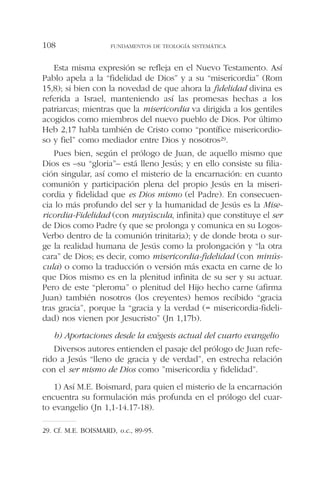 Esta misma expresión se refleja en el Nuevo Testamento. Así
Pablo apela a la “fidelidad de Dios” y a su “misericordia” (Rom
15,8); si bien con la novedad de que ahora la fidelidad divina es
referida a Israel, manteniendo así las promesas hechas a los
patriarcas; mientras que la misericordia va dirigida a los gentiles
acogidos como miembros del nuevo pueblo de Dios. Por último
Heb 2,17 habla también de Cristo como “pontífice misericordio-
so y fiel” como mediador entre Dios y nosotros29.
Pues bien, según el prólogo de Juan, de aquello mismo que
Dios es –su “gloria”– está lleno Jesús; y en ello consiste su filia-
ción singular, así como el misterio de la encarnación: en cuanto
comunión y participación plena del propio Jesús en la miseri-
cordia y fidelidad que es Dios mismo (el Padre). En consecuen-
cia lo más profundo del ser y la humanidad de Jesús es la Mise-
ricordia-Fidelidad (con mayúscula, infinita) que constituye el ser
de Dios como Padre (y que se prolonga y comunica en su Logos-
Verbo dentro de la comunión trinitaria); y de donde brota o sur-
ge la realidad humana de Jesús como la prolongación y “la otra
cara” de Dios; es decir, como misericordia-fidelidad (con minús-
cula) o como la traducción o versión más exacta en carne de lo
que Dios mismo es en la plenitud infinita de su ser y su actuar.
Pero de este “pleroma” o plenitud del Hijo hecho carne (afirma
Juan) también nosotros (los creyentes) hemos recibido “gracia
tras gracia”, porque la “gracia y la verdad (= misericordia-fideli-
dad) nos vienen por Jesucristo” (Jn 1,17b).
b) Aportaciones desde la exégesis actual del cuarto evangelio
Diversos autores entienden el pasaje del prólogo de Juan refe-
rido a Jesús “lleno de gracia y de verdad”, en estrecha relación
con el ser mismo de Dios como ”misericordia y fidelidad”.
1) Así M.E. Boismard, para quien el misterio de la encarnación
encuentra su formulación más profunda en el prólogo del cuar-
to evangelio (Jn 1,1-14.17-18).
FUNDAMENTOS DE TEOLOGÍA SISTEMÁTICA108
29. Cf. M.E. BOISMARD, o.c., 89-95.
 