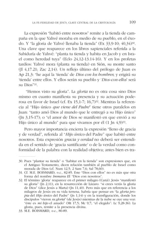 La expresión “habitó entre nosotros” remite a la tienda de cam-
paña en la que Yahvé moraba en medio de su pueblo, en el éxo-
do. Y “la gloria de Yahvé llenaba la tienda” (Ex 33,9-10; 40,34)30.
Una clave que reaparece en los libros sapienciales referida a la
Sabiduría de Yahvé: “planta tu tienda y habita en Jacob y en Isra-
el como heredad tuya” (Eclo 24,12-13.14-16). Y en los profetas
tardíos: Yahvé mora (planta su tienda) en Sión, su monte santo
(Jl 4,17.21; Zac 2,14). Un reflejo último del prólogo de Juan es
Ap 21,3: “he aquí la ‘tienda’ de Dios con los hombres; y erigirá su
‘tienda’ entre ellos. Y ellos serán su pueblo y ‘Dios-con-ellos’ será
su Dios”31.
“Hemos visto su gloria”. La gloria no es otra cosa sino Dios
mismo en cuanto manifiesta su presencia y su actuación pode-
rosa en favor de Israel (cf. Ex 15,1-7; 16,7)32. Mientras la referen-
cia al “Hijo único que viene del Padre” tiene otros paralelos en
Juan: “tanto amó Dios al mundo que le entregó a su Hijo único”
(Jn 3,15-17); o “el amor de Dios se manifestó en que envió a su
Hijo único al mundo” para que vivamos por él (1 Jn 4,9)33.
Pero mayor importancia encierra la expresión “lleno de gracia
y de verdad”, referida al “Hijo único del Padre” que habitó entre
nosotros. Esta expresión gracia y verdad no deberá ser entendi-
da en el sentido de ‘gracia santificante’ o de la verdad como con-
formidad de la palabra con la realidad objetiva; antes bien es tra-
LA FE-FIDELIDAD DE JESÚS, CLAVE CENTRAL DE LA CRISTOLOGÍA 109
30. Pues “plantar su tienda” o “habitar en la tienda” son expresiones que, en
el Antiguo Testamento, dicen relación también al pueblo de Israel como
morada de Dios (cf. Num 12,5; 2 Sam 7,6; Sal 78,60).
31. Cf. M.E. BOISMARD, o.c., 82-85. Este “Dios con ellos” no es más que otra
forma del nombre Immanu El: “Dios con nosotros”.
32. El término ‘gloria’ reaparece en el primer milagro (Caná): Jesús “manifestó
su gloria” (Jn 2,11), en la resurrección de Lázaro: “si crees verás la gloria
de Dios” (dice Jesús a Marta) (Jn 11,40). Pero más que en referencia a los
milagros de Jesús en su vida terrena, habría que pensar en “la gloria pro-
pia del Hijo único del Padre” (Jn 1,14) y en la transfiguración, donde los
discípulos “vieron su gloria” (de Jesús) mientras de la nube se oye una voz:
“éste es mi hijo el amado” (Mt 17,5; Mc 9,7; “el elegido”: Lc 9,28-36). La
gloria, pues, remite a la presencia divina.
33. M.E. BOISMARD, o.c., 80-89.
 