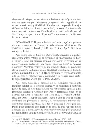 ducción al griego de los términos hebreos hesed y ‘emet fre-
cuentes en el Antiguo Testamento, cuyo verdadero significado es
el de “misericordia y fidelidad”. En ellos se compendia la mejor
definición del ser y el actuar de Yahvé, tal como fue formulada
en el contexto de su actuación salvadora a partir de la alianza del
Sinaí. Y que reaparece en el Nuevo Testamento en relación con
la encarnación.
2) También R. E. Brown refiere el verbo acampó a la presen-
cia viva y actuante de Dios en el tabernáculo del desierto (Ex
25.8-9) así como en Israel (Jl 4,17; Zac 2,14; cf. Ap 7,15) y final-
mente en Jesús34.
Pero sobre todo el binomio charis-aletheia remite a la polari-
dad hesed-‘emet. “Hesed es la ternura o la misericordia de Dios
al elegir a Israel sin méritos propios: sólo como expresión de su
amor”; siendo traducido por ‘amor misericordioso’ o ‘ternura
amorosa’”. Mientras “‘emet es la fidelidad de Dios a las promesas
de la alianza”: traducido como ‘fidelidad, constancia o lealtad’:
claves que remiten a Ex 34,6 (Dios clemente y compasivo lento
a la ira, rico en misericordia y fidelidad) y se reflejan en el ámbi-
to sapiencial (Sal 25,10; 86,15; Prov 20,28)35.
Pues bien, Juan en el prólogo de su evangelio recoge este
mensaje central de la antigua alianza y lo radicaliza a partir de
Jesús. Si bien, en una línea similar, ya Pablo había apelado a las
promesas hechas a Abrahán por Dios y ratificadas luego en la
alianza del Sinaí: recordando, en Rom 15,8, la “verdad (=fideli-
dad) de Dios” (“hyper aletheías Theou”) con la que el mismo
confirmó sus promesas a Israel; y su “misericordia (“hyper ele-
ous”) para con los gentiles, que deben glorificar a Dios” por ello.
Pablo pues coincide con Juan en la tesis de que “el Hijo único
apareció en la tierra lleno de amor misericordioso y de fidelidad.
Es decir, lleno de aquello que constituye la esencia misma de
FUNDAMENTOS DE TEOLOGÍA SISTEMÁTICA110
34. Así R.E. BROWN, El Evangelio según Juan (Madrid 1979) I,187.
35. Cf. L.J. KUYPER, “Grace and Truth: An Old Testament Description of God
and its use in the Johannine Gospel”: Interpretation 18 (1964) 3-19.
 