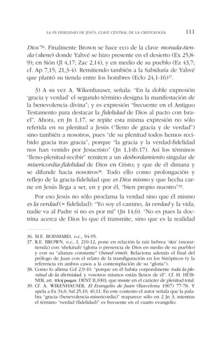 Dios”36. Finalmente Brown se hace eco de la clave morada-tien-
da (skene) donde Yahvé se hizo presente en el desierto (Ex 25,8-
9); en Sión (Jl 4,17; Zac 2,14), y en medio de su pueblo (Ez 43,7;
cf. Ap 7,15; 21,3-4). Remitiendo también a la Sabiduría de Yahvé
que plantó su tienda entre los hombres (Eclo 24,1-16)37.
3) A su vez A. Wikenhauser, señala: “En la doble expresión
‘gracia y verdad’ el segundo término designa la manifestación de
la benevolencia divina”; y es expresión “frecuente en el Antiguo
Testamento para destacar la fidelidad de Dios al pacto con Isra-
el”. Ahora, en Jn 1,17, se repite esta misma expresión no sólo
referida en su plenitud a Jesús (“lleno de gracia y de verdad”)
sino también a nosotros, pues “de su plenitud todos hemos reci-
bido gracia tras gracia”, porque “la gracia y la verdad-fidelidad
nos han venido por Jesucristo” (Jn 1,14b.17). Así los términos
“lleno-plenitud-recibir” remiten a un desbordamiento singular de
misericordia-fidelidad de Dios en Cristo; y que de él dimana y
se difunde hacia nosotros38. Todo ello como prolongación y
reflejo de la gracia-fidelidad que es Dios mismo y que hecha car-
ne en Jesús llega a ser, en y por él, “bien propio nuestro”39.
Por eso Jesús no sólo proclama la verdad sino que él mismo
es la verdad (= fidelidad): “Yo soy el camino, la verdad y la vida;
nadie va al Padre si no es por mí” (Jn 14,6). “No es pues la doc-
trina acerca de Dios lo que él transmite, sino que es la realidad
LA FE-FIDELIDAD DE JESÚS, CLAVE CENTRAL DE LA CRISTOLOGÍA 111
36. M.E. BOISMARD, o.c., 94-95.
37. R.E. BROWN, o.c., I, 210-12, pone en relación la raíz hebrea ‘skn’ (morar-
tienda) con ‘shekinah’ (gloria o presencia de Dios en medio de su pueblo)
y con su “alianza constante” (hesed-‘emet). Relaciona además el final del
prólogo de Juan con el relato de la transfiguración en los Sinópticos (y la
referencia en ambos casos a la contemplación de su “gloria”).
38. Como lo afirma Col 2,9-10: “porque en él habita corporalmente toda la ple-
nitud de la divinidad, y vosotros mismos estáis llenos de él”. Cf. H. HÜB-
NER, art. ␲␭␩´␳␻␮␣: DENT II,1003, que insiste en el carácter de plenitud total.
39. Cf. A. WIKENHAUSER, El Evangelio de Juan (Barcelona 1967) 77-78. Y
apela a Ex 34,6; Sal 25,10; 40,11. En este contexto el autor señala que la pala-
bra “gracia (benevolencia-misericordia)” reaparece sólo en 2 Jn 3; mientras
el término “verdad (fidelidad)” es frecuente en el cuarto evangelio.
 