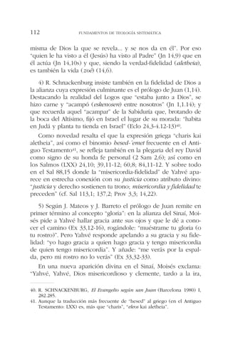 misma de Dios la que se revela... y se nos da en él”. Por eso
“quien le ha visto a él (Jesús) ha visto al Padre” (Jn 14,9) que en
él actúa (Jn 14,10s) y que, siendo la verdad-fidelidad (aletheia),
es también la vida (zoé) (14,6).
4) R. Schnackenburg insiste también en la fidelidad de Dios a
la alianza cuya expresión culminante es el prólogo de Juan (1,14).
Destacando la realidad del Logos que “estaba junto a Dios”, se
hizo carne y “acampó (eskenosen) entre nosotros” (Jn 1,1.14); y
que recuerda aquel “acampar” de la Sabiduría que, brotando de
la boca del Altísimo, fijó en Israel el lugar de su morada: “habita
en Judá y planta tu tienda en Israel” (Eclo 24,3-4.12-13)40.
Como novedad resalta el que la expresión griega “charis kai
aletheia”, así como el binomio hesed-´emet frecuente en el Anti-
guo Testamento41, se refleja también en la plegaria del rey David
como signo de su honda fe personal (2 Sam 2,6); así como en
los Salmos (LXX) 24,10; 39,11-12; 60,8; 84,11-12. Y sobre todo
en el Sal 88,15 donde la “misericordia-fidelidad” de Yahvé apa-
rece en estrecha conexión con su justicia como atributo divino:
“justicia y derecho sostienen tu trono; misericordia y fidelidad te
preceden” (cf. Sal 113,1; 137,2; Prov 3,3; 14,22).
5) Según J. Mateos y J. Barreto el prólogo de Juan remite en
primer término al concepto “gloria”: en la alianza del Sinaí, Moi-
sés pide a Yahvé hallar gracia ante sus ojos y que le dé a cono-
cer el camino (Ex 33,12-16), rogándole: “muéstrame tu gloria (o
tu rostro)”. Pero Yahvé responde apelando a su gracia y su fide-
lidad: “yo hago gracia a quien hago gracia y tengo misericordia
de quien tengo misericordia”. Y añade: “me verás por la espal-
da, pero mi rostro no lo verás” (Ex 33,32-33).
En una nueva aparición divina en el Sinaí, Moisés exclama:
“Yahvé, Yahvé, Dios misericordioso y clemente, tardo a la ira,
FUNDAMENTOS DE TEOLOGÍA SISTEMÁTICA112
40. R. SCHNACKENBURG, El Evangelio según san Juan (Barcelona 1980) I,
282.285.
41. Aunque la traducción más frecuente de “hesed” al griego (en el Antiguo
Testamento: LXX) es, más que “charis”, “eleos kai aletheia”.
 