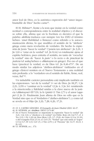 amor leal de Dios, es la auténtica expresión del “amor inque-
brantable de Dios” hecho carne45.
8) H. Hübner46, frente a la tesis que insiste en la verdad como
rectitud o correspondencia entre la realidad objetiva y el discur-
so sobre ella, afirma que en la Escritura es decisivo el que la
palabra aletheia traduzca casi siempre (en los LXX) el término
hebreo ‘emet (fiabilidad o firmeza) como referido a la autoco-
municación divina; lo que modifica el sentido de la “aletheia”
griega como mera revelación de verdades. De hecho la expre-
sión de Jesús “hacer la verdad” (“poiein ten aletheian”: Jn 3,21; 1
Jn 1,6) o “estar en la verdad” (cf. Jn 8,44;) es totalmente ajena al
espíritu helénico; pues entraña el sentido, no tanto de “escuchar
la verdad” sino de “hacer lo justo” o lo recto o de practicar la
justicia (el sedeq hebreo o dikaiosyne en griego). Por eso el que
hace (practica) la verdad, es de Dios (cf. Jn 8,46-47)47. De un
modo similar los adjetivos “alethos-alethinos” (utilizados en el
griego clásico) remiten en el Nuevo Testamento a una realidad
más profunda: a lo “verdadero en el sentido de fiable, firme, real,
veraz, fiel”48.
Un indudable carácter personalista está implicado también en
las expresiones: “ser de la verdad” (= ser de Dios: Jn 18,37; 1 Jn
2,21; 3,19) o “caminar en la verdad” (2 Jn 4; 3 Jn 3s): remitiendo
a la misericordia y fidelidad unidas a la clave nueva de la justi-
cia (dikaiosyne) (Ef 5,9), la fe (pistis) (1 Tim 2,7) y el amor (aga-
pe) (2 Jn 3). Finalmente Juan afirma de Dios no sólo que es la
Verdad sino que es el Verdadero (“alethes-alethinos”), y como tal
se revela en el Hijo (Jn 3,33; 7,28; 6,26; 17,3).
FUNDAMENTOS DE TEOLOGÍA SISTEMÁTICA114
45. Cf. S. CASTRO SÁNCHEZ, El Evangelio de Juan (Madrid 2001) 46-47.
46. H. HÜBNER, art. ␣’␭␩´␪⑀␫␣: DENT I,171-80.
47. En el Nuevo Testamento es importante la expresión “hacer la verdad” (Jn
3,21; 1 Jn 1,6); u “obedecer a la verdad” (en Pablo: Rom 2,8; Gal 5,7; cf. 2
Tes 2,12; 1 Pe 1,22) de Dios (Rom 1,25; 3,7; 15,8), de Cristo (2 Cor 11,10),
o del evangelio (Gal 2,5.14; cf. Col 1,5). “Verdad” que está unida al “Logos”
(2 Cor 6,7; Ef 1,13; Col 1,5; 2 Tim 2,15) y al “Pneuma” (Jn 14,17; 16,13; 1
Jn 4,6).
48. Cf. HÜBNER, a.c., 173.
 