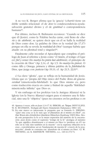 A su vez K. Berger afirma que la ‘gracia’ (charis) tiene un
doble sentido relacional: el de don (o condescendencia-ayuda-
salvación gratuita) divino y el de gratitud o correspondencia
humana49.
Por último, incluso R. Bultmann reconoce: “Cuando se dice
que él (Jesús), como la ‘Palabra hecha carne, está lleno de cha-
ris y de aletheia’, se quiere decir que en él se halla la realidad
de Dios como don. La palabra de Dios es la verdad (Jn 17,17)
porque en ella se revela la realidad de Dios” (aunque habría que
añadir: en su plenitud total y singular)50.
Finalmente cabe recordar el Apocalipsis que completa el pró-
logo de Juan al referirse a Jesús como “el Amén, el testigo: el (que
es) fiel y veraz (ho martys ho pistós kai alethinós), el principio de
la creación de Dios” (Ap 3,14; cf. Ap 1,5: ho martys ho pistos). O
como Alfa y Omega, primera y última palabra de la fidelidad de
Dios, que juzga con justicia (Ap 19,11; cf. Ap 21,5; 22,6)51.
c) La clave “gloria”, que se refleja en la humanidad de Jesús.
Gloria que es “propia del Hijo único del Padre lleno de gracia-
verdad (misericordia-fidelidad): lo que Dios mismo es; pero
como traducción exacta en carne y finitud de aquella “fidelidad-
misericordia infinita” que Dios es.
Y sin embargo ni los profetas (en la Antigua Alianza) ni la
Iglesia (en la Nueva Alianza) exigen para sí mismos una fe fidu-
cial, sino una fe “objetiva” (pues no creemos en los profetas o en
LA FE-FIDELIDAD DE JESÚS, CLAVE CENTRAL DE LA CRISTOLOGÍA 115
49. Aparece 4 veces, sólo en Juan 1,14-17: K. BERGER, art. ⌾␣´␳␫␵: DENT II,2053.
50. R. BULTMANN, Teología del Nuevo Testamento (Salamanca 1981) 434.
51. En este marco es interesante la pregunta que se formula G. EBELING:
“¿Qué otra cosa es la fe más que el abandono de sí mismo en Dios?”, en:
Das Wesen des christlichen Glaubens (München-Hamburg 21965) 86ss. Des-
de esta perspectiva la fe es la mejor expresión del misterio de la encarna-
ción: pues Jesús como el supremo “testigo de la fe” atestigua al máximo
“lo que significa abandonarse a sí mismo en Dios (o ‘perderse en él’) no
sólo en la vida sino también en la muerte” –en la suprema oblación en la
cruz–, convirtiéndose así en ‘fundamento de nuestra fe’ a través de la resu-
rrección”, donde se consuma ese ‘abandono de sí mismo en Dios’. Cf. W.
THÜSSING, en: K. RAHNER-W. THÜSSING, o.c., 140-41.173-74.
 