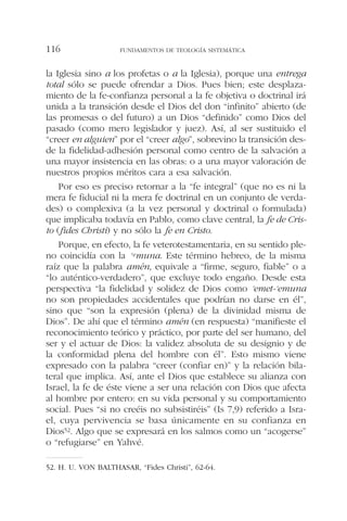 la Iglesia sino a los profetas o a la Iglesia), porque una entrega
total sólo se puede ofrendar a Dios. Pues bien; este desplaza-
miento de la fe-confianza personal a la fe objetiva o doctrinal irá
unida a la transición desde el Dios del don “infinito” abierto (de
las promesas o del futuro) a un Dios “definido” como Dios del
pasado (como mero legislador y juez). Así, al ser sustituido el
“creer en alguien” por el “creer algo”, sobrevino la transición des-
de la fidelidad-adhesión personal como centro de la salvación a
una mayor insistencia en las obras: o a una mayor valoración de
nuestros propios méritos cara a esa salvación.
Por eso es preciso retornar a la “fe integral” (que no es ni la
mera fe fiducial ni la mera fe doctrinal en un conjunto de verda-
des) o complexiva (a la vez personal y doctrinal o formulada)
que implicaba todavía en Pablo, como clave central, la fe de Cris-
to (fides Christi) y no sólo la fe en Cristo.
Porque, en efecto, la fe veterotestamentaria, en su sentido ple-
no coincidía con la ‘emuna. Este término hebreo, de la misma
raíz que la palabra amén, equivale a “firme, seguro, fiable” o a
“lo auténtico-verdadero”, que excluye todo engaño. Desde esta
perspectiva “la fidelidad y solidez de Dios como ‘emet-‘emuna
no son propiedades accidentales que podrían no darse en él”,
sino que “son la expresión (plena) de la divinidad misma de
Dios”. De ahí que el término amén (en respuesta) “manifieste el
reconocimiento teórico y práctico, por parte del ser humano, del
ser y el actuar de Dios: la validez absoluta de su designio y de
la conformidad plena del hombre con él”. Esto mismo viene
expresado con la palabra “creer (confiar en)” y la relación bila-
teral que implica. Así, ante el Dios que establece su alianza con
Israel, la fe de éste viene a ser una relación con Dios que afecta
al hombre por entero: en su vida personal y su comportamiento
social. Pues “si no creéis no subsistiréis” (Is 7,9) referido a Isra-
el, cuya pervivencia se basa únicamente en su confianza en
Dios52. Algo que se expresará en los salmos como un “acogerse”
o “refugiarse” en Yahvé.
FUNDAMENTOS DE TEOLOGÍA SISTEMÁTICA116
52. H. U. VON BALTHASAR, “Fides Christi”, 62-64.
 