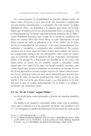 En consecuencia la fe-fidelidad se puede afirmar tanto de
Dios como de Jesús y en y por él de los creyentes, implicando
así una mutua interrelación o comunión. De este modo “la fides-
fidelitas de Dios –su fidelidad a la alianza que brota de la fide-
lidad que él mismo es (al ser absolutamente fiel a sí mismo)– son
el fundamento de la forma específicamente humana de la ‘fides’”
como fidelidad humana que surge de la perfecta confianza en
Dios en cuanto Dios fiel. Pues bien, es este dinamismo el que
Jesús asume en toda su plenitud (y no la fe-“pistis” en el senti-
do de la veracidad de un anuncio o de unas proposiciones for-
muladas y asumidas o aceptadas por verdaderas). En conse-
cuencia no se trata aquí de Cristo como mero objeto de la fe (y
el consiguiente anuncio de sus discípulos), sino como el “autor”
que les precede como el primero de los creyentes, incorporán-
dolos a su propia fe y haciendo así posible la fe de estos. Por
tanto Jesús es autor, no en sentido causal o ejemplar: como
aquél que vive antes la fe para ser luego modelo nuestro; sino
como aquél que acuña e imprime en nosotros su misma fe vivi-
da al incorporarnos (como cuerpo suyo) a él como cabeza nues-
tra. No se trata por tanto de una mera imitación por nuestra par-
te de su fe; sino de nuestra participación vital y activa en su mis-
ma fe53. Por eso la fe que Jesús exige a sus discípulos es la mis-
ma por la que él confía radicalmente en el Padre y se dirige a
él desde esa confianza total.
5.2. La “Fe de Cristo” según Pablo54
a) La fe de Jesús como principio y fuente de nuestra justifica-
ción.
En Pablo la fe aparece vinculada sobre todo con la justifica-
ción; pero centrada en la fe personal de Jesús. Así en Rom 1,16-
17: “el evangelio es poder de Dios para la salvación de todo el que
LA FE-FIDELIDAD DE JESÚS, CLAVE CENTRAL DE LA CRISTOLOGÍA 117
53. H. U. VON BALTHASAR, o.c., 65-66.
54. Cf.A.VANHOYE,⌸␫´␴␶␫␵ ⌾␳␫␴␶␱␷~: fede in Cristo o affidabilità di Cristo?”: Bibli-
ca 80 (1999) 1-21; R. VIGNOLO, “La fede portata da Cristo. ⌸␫´␴␶␫␵ ⌾␳␫␴␶␱␷~
in Paolo”, en: G. CANOBBIO, La Fede di Gesù (Bologna 2000) 43-68.
 