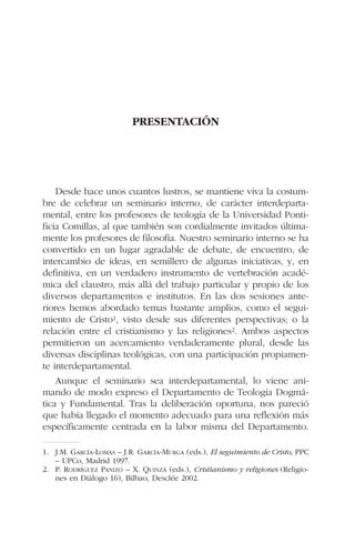 PRESENTACIÓN
Desde hace unos cuantos lustros, se mantiene viva la costum-
bre de celebrar un seminario interno, de carácter interdeparta-
mental, entre los profesores de teología de la Universidad Ponti-
ficia Comillas, al que también son cordialmente invitados última-
mente los profesores de filosofía. Nuestro seminario interno se ha
convertido en un lugar agradable de debate, de encuentro, de
intercambio de ideas, en semillero de algunas iniciativas, y, en
definitiva, en un verdadero instrumento de vertebración acadé-
mica del claustro, más allá del trabajo particular y propio de los
diversos departamentos e institutos. En las dos sesiones ante-
riores hemos abordado temas bastante amplios, como el segui-
miento de Cristo1, visto desde sus diferentes perspectivas; o la
relación entre el cristianismo y las religiones2. Ambos aspectos
permitieron un acercamiento verdaderamente plural, desde las
diversas disciplinas teológicas, con una participación propiamen-
te interdepartamental.
Aunque el seminario sea interdepartamental, lo viene ani-
mando de modo expreso el Departamento de Teología Dogmá-
tica y Fundamental. Tras la deliberación oportuna, nos pareció
que había llegado el momento adecuado para una reflexión más
específicamente centrada en la labor misma del Departamento.
1. J.M. GARCÍA-LOMAS – J.R. GARCÍA-MURGA (eds.), El seguimiento de Cristo, PPC
– UPCo, Madrid 1997.
2. P. RODRÍGUEZ PANIZO – X. QUINZÁ (eds.), Cristianismo y religiones (Religio-
nes en Diálogo 16), Bilbao, Desclée 2002.
 