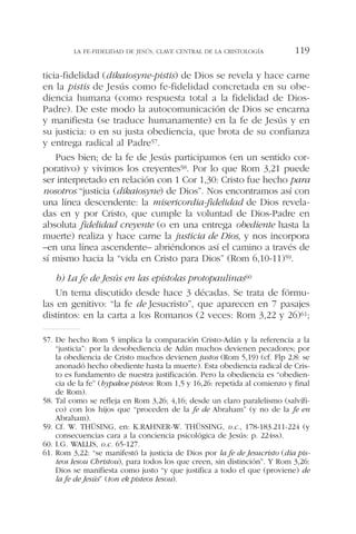 ticia-fidelidad (dikaiosyne-pistis) de Dios se revela y hace carne
en la pistis de Jesús como fe-fidelidad concretada en su obe-
diencia humana (como respuesta total a la fidelidad de Dios-
Padre). De este modo la autocomunicación de Dios se encarna
y manifiesta (se traduce humanamente) en la fe de Jesús y en
su justicia: o en su justa obediencia, que brota de su confianza
y entrega radical al Padre57.
Pues bien; de la fe de Jesús participamos (en un sentido cor-
porativo) y vivimos los creyentes58. Por lo que Rom 3,21 puede
ser interpretado en relación con 1 Cor 1,30: Cristo fue hecho para
nosotros “justicia (dikaiosyne) de Dios”. Nos encontramos así con
una línea descendente: la misericordia-fidelidad de Dios revela-
das en y por Cristo, que cumple la voluntad de Dios-Padre en
absoluta fidelidad creyente (o en una entrega obediente hasta la
muerte) realiza y hace carne la justicia de Dios, y nos incorpora
–en una línea ascendente– abriéndonos así el camino a través de
sí mismo hacia la “vida en Cristo para Dios” (Rom 6,10-11)59.
b) La fe de Jesús en las epístolas protopaulinas60
Un tema discutido desde hace 3 décadas. Se trata de fórmu-
las en genitivo: “la fe de Jesucristo”, que aparecen en 7 pasajes
distintos: en la carta a los Romanos (2 veces: Rom 3,22 y 26)61;
LA FE-FIDELIDAD DE JESÚS, CLAVE CENTRAL DE LA CRISTOLOGÍA 119
57. De hecho Rom 5 implica la comparación Cristo-Adán y la referencia a la
“justicia”: por la desobediencia de Adán muchos devienen pecadores; por
la obediencia de Cristo muchos devienen justos (Rom 5,19) (cf. Flp 2,8: se
anonadó hecho obediente hasta la muerte). Esta obediencia radical de Cris-
to es fundamento de nuestra justificación. Pero la obediencia es “obedien-
cia de la fe” (hypakoe pisteos: Rom 1,5 y 16,26: repetida al comienzo y final
de Rom).
58. Tal como se refleja en Rom 3,26; 4,16; desde un claro paralelismo (salvífi-
co) con los hijos que “proceden de la fe de Abraham” (y no de la fe en
Abraham).
59. Cf. W. THÜSING, en: K.RAHNER-W. THÜSSING, o.c., 178-183.211-224 (y
consecuencias cara a la conciencia psicológica de Jesús: p. 224ss).
60. I.G. WALLIS, o.c. 65-127.
61. Rom 3,22: “se manifestó la justicia de Dios por la fe de Jesucristo (dia pis-
teos Iesou Christou), para todos los que creen, sin distinción”. Y Rom 3,26:
Dios se manifiesta como justo “y que justifica a todo el que (proviene) de
la fe de Jesús” (ton ek pisteos Iesou).
 