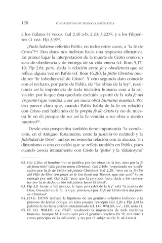 a los Gálatas (4 veces: Gal 2,16 a-b; 2,20; 3,22)62; y a los Filipen-
ses (1 vez: Flp 3,9)63.
¿Pudo haberse referido Pablo, en todos estos casos, a “la fe de
Cristo”?64. Dos datos nos inclinan hacia una respuesta afirmativa.
En primer lugar la interpretación de la muerte de Cristo como un
acto de obediencia y de entrega de su vida entera (cf. Rom 5,17-
19; Flp 2,8); pero, dada la relación entre fe y obediencia que se
refleja alguna vez en Pablo (cf. Rom 16,26), la pistis Christou pue-
de ser “fe (obediencia) de Cristo”. Y otro segundo dato coincide
con el rechazo, por parte de Pablo, de “las obras de la ley”, resal-
tando así la impotencia de toda iniciativa humana cara a la sal-
vación: por lo que ésta quedaría excluida a partir de la sola fe del
creyente (que vendría a ser así mera obra humana nuestra). Por
eso parece claro que, cuando Pablo habla de la fe en relación
con Cristo está hablando de la propia fe de Cristo (y no de nues-
tra fe en él; porque de ser así la fe vendría a ser obra o mérito
nuestro)65.
Desde esta perspectiva también tiene importancia “la correla-
ción, en el Antiguo Testamento, entre la justicia (o rectitud) y la
fidelidad de Dios”: ambas en estrecha relación con la alianza. Un
dinamismo o una ecuación que se refleja también en Pablo, pues
cuando asocia íntimamente con Cristo la ‘pistis’ y la ‘dikaiosyne’
FUNDAMENTOS DE TEOLOGÍA SISTEMÁTICA120
62. Gal 2,16a: el hombre “no se justifica por las obras de la ley, sino por la fe
de Jesucristo” (dia pisteos Iesou Christou). Gal 2,16b: “esperando ser justifi-
cados por la fe de Cristo (ek pisteos Christou). Gal 2,20: “vivo en la fe (la)
del Hijo de Dios (en pistei zo te tou hyou tou Theou), que me amó” (y se
entregó por mi). Gal 3,22: “para que la promesa fuera dada a los creyen-
tes por la fe de Jesucristo (ek pisteos Iesou Cristou)”.
63. Flp 3,9: frente a “mi justicia, la (que procede) de la ley” está “la justicia de
Dios, (basada) en la fe: la (que proviene) por la fe de Cristo (ten dia piste-
os Christou)”.
64. J.D.G. DUNN rechaza la hipótesis de un genitivo subjetivo (referido a la
persona de Jesús) porque en tales pasajes (excepto Gal 2,20 y Flp 3,9) la
palabra fe no lleva artículo determinado (cf. I.G. WALLIS, o.c., 128, nota 1).
65. Cf. I.G. WALLIS, o.c. 65-67, resaltando la impotencia de toda iniciativa
humana. Aunque M. Lutero optó por el genitivo objetivo (la “fe en Cristo”)
como principio de la salvación; y no por el subjetivo (la fe de Cristo).
 