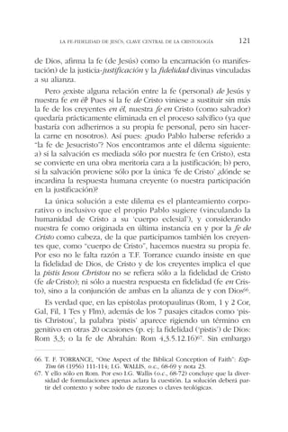 de Dios, afirma la fe (de Jesús) como la encarnación (o manifes-
tación) de la justicia-justificación y la fidelidad divinas vinculadas
a su alianza.
Pero ¿existe alguna relación entre la fe (personal) de Jesús y
nuestra fe en él? Pues si la fe de Cristo viniese a sustituir sin más
la fe de los creyentes en él, nuestra fe en Cristo (como salvador)
quedaría prácticamente eliminada en el proceso salvífico (ya que
bastaría con adherirnos a su propia fe personal, pero sin hacer-
la carne en nosotros). Así pues: ¿pudo Pablo haberse referido a
“la fe de Jesucristo”? Nos encontramos ante el dilema siguiente:
a) si la salvación es mediada sólo por nuestra fe (en Cristo), esta
se convierte en una obra meritoria cara a la justificación; b) pero,
si la salvación proviene sólo por la única ‘fe de Cristo’ ¿dónde se
incardina la respuesta humana creyente (o nuestra participación
en la justificación)?
La única solución a este dilema es el planteamiento corpo-
rativo o inclusivo que el propio Pablo sugiere (vinculando la
humanidad de Cristo a su ‘cuerpo eclesial’), y considerando
nuestra fe como originada en última instancia en y por la fe de
Cristo como cabeza, de la que participamos también los creyen-
tes que, como “cuerpo de Cristo”, hacemos nuestra su propia fe.
Por eso no le falta razón a T.F. Torrance cuando insiste en que
la fidelidad de Dios, de Cristo y de los creyentes implica el que
la pistis Iesou Christou no se refiera sólo a la fidelidad de Cristo
(fe de Cristo); ni sólo a nuestra respuesta en fidelidad (fe en Cris-
to), sino a la conjunción de ambas en la alianza de y con Dios66.
Es verdad que, en las epístolas protopaulinas (Rom, 1 y 2 Cor,
Gal, Fil, 1 Tes y Flm), además de los 7 pasajes citados como ‘pis-
tis Christou’, la palabra ‘pistis’ aparece rigiendo un término en
genitivo en otras 20 ocasiones (p. ej: la fidelidad (‘pistis’) de Dios:
Rom 3,3; o la fe de Abrahán: Rom 4,3.5.12.16)67. Sin embargo
LA FE-FIDELIDAD DE JESÚS, CLAVE CENTRAL DE LA CRISTOLOGÍA 121
66. T. F. TORRANCE, “One Aspect of the Biblical Conception of Faith”: Exp-
Tim 68 (1956) 111-114; I.G. WALLIS, o.c., 68-69 y nota 23.
67. Y ello sólo en Rom. Por eso I.G. Wallis (o.c., 68-72) concluye que la diver-
sidad de formulaciones apenas aclara la cuestión. La solución deberá par-
tir del contexto y sobre todo de razones o claves teológicas.
 