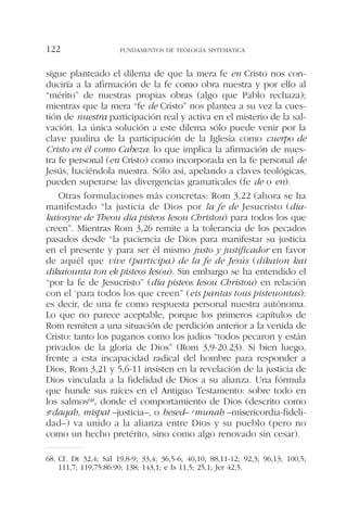 sigue planteado el dilema de que la mera fe en Cristo nos con-
duciría a la afirmación de la fe como obra nuestra y por ello al
“mérito” de nuestras propias obras (algo que Pablo rechaza);
mientras que la mera “fe de Cristo” nos plantea a su vez la cues-
tión de nuestra participación real y activa en el misterio de la sal-
vación. La única solución a este dilema sólo puede venir por la
clave paulina de la participación de la Iglesia como cuerpo de
Cristo en él como Cabeza: lo que implica la afirmación de nues-
tra fe personal (en Cristo) como incorporada en la fe personal de
Jesús, haciéndola nuestra. Sólo así, apelando a claves teológicas,
pueden superarse las divergencias gramaticales (fe de o en).
Otras formulaciones más concretas: Rom 3,22 (ahora se ha
manifestado “la justicia de Dios por la fe de Jesucristo (dia-
kaiosyne de Theou dia pisteos Iesou Christou) para todos los que
creen”. Mientras Rom 3,26 remite a la tolerancia de los pecados
pasados desde “la paciencia de Dios para manifestar su justicia
en el presente y para ser él mismo justo y justificador en favor
de aquél que vive (participa) de la fe de Jesús (dikaion kai
dikaiounta ton ek pisteos Iesou). Sin embargo se ha entendido el
“por la fe de Jesucristo” (dia pisteos Iesou Christou) en relación
con el ‘para todos los que creen” (eis pantas tous pisteuontas):
es decir, de una fe como respuesta personal nuestra autónoma.
Lo que no parece aceptable, porque los primeros capítulos de
Rom remiten a una situación de perdición anterior a la venida de
Cristo: tanto los paganos como los judíos “todos pecaron y están
privados de la gloria de Dios” (Rom 3,9-20.23). Si bien luego,
frente a esta incapacidad radical del hombre para responder a
Dios, Rom 3,21 y 5,6-11 insisten en la revelación de la justicia de
Dios vinculada a la fidelidad de Dios a su alianza. Una fórmula
que hunde sus raíces en el Antiguo Testamento: sobre todo en
los salmos68, donde el comportamiento de Dios (descrito como
sedaqah, mispat –justicia–, o hesed– emunah –misericordia-fideli-
dad–) va unido a la alianza entre Dios y su pueblo (pero no
como un hecho pretérito, sino como algo renovado sin cesar).
FUNDAMENTOS DE TEOLOGÍA SISTEMÁTICA122
68. Cf. Dt 32,4; Sal 19,8-9; 33,4; 36,5-6; 40,10; 88,11-12; 92,3; 96,13; 100,5;
111,7; 119,75.86.90; 138; 143,1; e Is 11,5; 25,1; Jer 42,5.
 