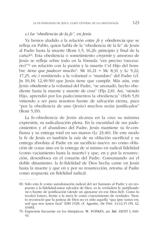 c) La “obediencia de la fe”, en Jesús
Ya hemos aludido a la relación entre fe y obediencia que se
refleja en Pablo, quien habla de la “obediencia de la fe” de Jesús
al Padre hasta la muerte (Rom 1,5; 16,26: principio y final de la
carta)69. Esta obediencia o sometimiento creyente y amoroso de
Jesús se refleja sobre todo en la fórmula “era preciso (necesa-
rio)”70 en relación con la pasión y la muerte (“el Hijo del hom-
bre tiene que padecer mucho”: Mt 16,21 = Mc 8,31 y Lc 9,22;
17,25, etc.) remitiendo a la voluntad o “mandato” del Padre (cf.
Jn 10,18; 12,49-50) que Jesús tiene que cumplir. Más aún, este
Jesús obediente a la voluntad del Padre, “se anonadó, hecho obe-
diente hasta la muerte y muerte de cruz” (Flp 2,8). Así, “siendo
Hijo, aprendió por los padecimientos la obediencia” (Heb 5,8)
viniendo a ser para nosotros fuente de salvación eterna, pues
“por la obediencia de uno (Jesús) muchos serán justificados”
(Rom 5,19).
La fe-obediencia de Jesús alcanza en la cruz su máxima
expresión, su radicalización plena. En la oscuridad de sus pade-
cimientos y el abandono del Padre, Jesús mantiene su fe-con-
fianza y su entrega total en sus manos (Lc 23,46). De este modo
la fe de Jesús es también la raíz de su oblación sacrificial y su
entrega absoluta al Padre en un sacrificio nuevo: no como obla-
ción de cosas sino en la entrega de sí mismo en radical fidelidad
(como vaciamiento hasta la muerte) y que, en y por la resurrec-
ción, desemboca en el corazón del Padre. Consumando así el
doble dinamismo: la fe-fidelidad de Dios hecha carne en Jesús
hasta la muerte y que en y por su resurrección, retorna al Padre
como respuesta en fidelidad radical.
LA FE-FIDELIDAD DE JESÚS, CLAVE CENTRAL DE LA CRISTOLOGÍA 123
69. Sólo esta fe como autodonación radical del ser humano al Padre y en res-
puesta a la fidelidad-amor salvador de Dios, es la verdadera fe justificado-
ra o fuente de justificación (desde un apoyarse en ese Dios fiel). Como lo
recalcó Lutero, frente a la mera fe como conocimiento de verdades. Tren-
to reconoció que la justicia de Dios no es sólo aquella “qua ipse iustus est,
sed qua nos iustos facit” [DH 1529; cf. Agustín, De Trin. 14,12.15 (PL 42,
1048)].
70. Expresión frecuente en los Sinópticos: W. POPKES, art. ␦⑀␫~: DENT I, 840-
42.
 