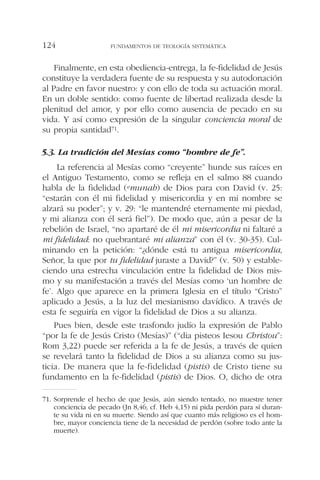 Finalmente, en esta obediencia-entrega, la fe-fidelidad de Jesús
constituye la verdadera fuente de su respuesta y su autodonación
al Padre en favor nuestro: y con ello de toda su actuación moral.
En un doble sentido: como fuente de libertad realizada desde la
plenitud del amor, y por ello como ausencia de pecado en su
vida. Y así como expresión de la singular conciencia moral de
su propia santidad71.
5.3. La tradición del Mesías como “hombre de fe”.
La referencia al Mesías como “creyente” hunde sus raíces en
el Antiguo Testamento, como se refleja en el salmo 88 cuando
habla de la fidelidad (emunah) de Dios para con David (v. 25:
“estarán con él mi fidelidad y misericordia y en mi nombre se
alzará su poder”; y v. 29: “le mantendré eternamente mi piedad,
y mi alianza con él será fiel”). De modo que, aún a pesar de la
rebelión de Israel, “no apartaré de él mi misericordia ni faltaré a
mi fidelidad: no quebrantaré mi alianza” con él (v. 30-35). Cul-
minando en la petición: “¿dónde está tu antigua misericordia,
Señor, la que por tu fidelidad juraste a David?” (v. 50) y estable-
ciendo una estrecha vinculación entre la fidelidad de Dios mis-
mo y su manifestación a través del Mesías como ‘un hombre de
fe’. Algo que aparece en la primera Iglesia en el título “Cristo”
aplicado a Jesús, a la luz del mesianismo davídico. A través de
esta fe seguiría en vigor la fidelidad de Dios a su alianza.
Pues bien, desde este trasfondo judío la expresión de Pablo
“por la fe de Jesús Cristo (Mesías)” (“dia pisteos Iesou Christou”:
Rom 3,22) puede ser referida a la fe de Jesús, a través de quien
se revelará tanto la fidelidad de Dios a su alianza como su jus-
ticia. De manera que la fe-fidelidad (pistis) de Cristo tiene su
fundamento en la fe-fidelidad (pistis) de Dios. O, dicho de otra
FUNDAMENTOS DE TEOLOGÍA SISTEMÁTICA124
71. Sorprende el hecho de que Jesús, aún siendo tentado, no muestre tener
conciencia de pecado (Jn 8,46; cf. Heb 4,15) ni pida perdón para sí duran-
te su vida ni en su muerte. Siendo así que cuanto más religioso es el hom-
bre, mayor conciencia tiene de la necesidad de perdón (sobre todo ante la
muerte).
 