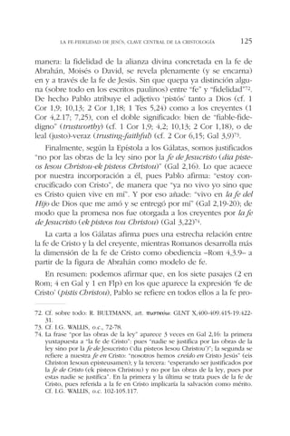manera: la fidelidad de la alianza divina concretada en la fe de
Abrahán, Moisés o David, se revela plenamente (y se encarna)
en y a través de la fe de Jesús. Sin que quepa ya distinción algu-
na (sobre todo en los escritos paulinos) entre “fe” y “fidelidad”72.
De hecho Pablo atribuye el adjetivo ‘pistós’ tanto a Dios (cf. 1
Cor 1,9; 10,13; 2 Cor 1,18; 1 Tes 5,24) como a los creyentes (1
Cor 4,2.17; 7,25), con el doble significado: bien de “fiable-fide-
digno” (trustworthy) (cf. 1 Cor 1,9; 4,2; 10,13; 2 Cor 1,18), o de
leal (justo)-veraz (trusting-faithful) (cf. 2 Cor 6,15; Gal 3,9)73.
Finalmente, según la Epístola a los Gálatas, somos justificados
“no por las obras de la ley sino por la fe de Jesucristo (dia piste-
os Iesou Christou-ek pisteos Christou)” (Gal 2,16). Lo que acaece
por nuestra incorporación a él, pues Pablo afirma: “estoy con-
crucificado con Cristo”, de manera que “ya no vivo yo sino que
es Cristo quien vive en mí”. Y por eso añade: “vivo en la fe del
Hijo de Dios que me amó y se entregó por mí” (Gal 2,19-20); de
modo que la promesa nos fue otorgada a los creyentes por la fe
de Jesucristo (ek pisteos tou Christou) (Gal 3,22)74.
La carta a los Gálatas afirma pues una estrecha relación entre
la fe de Cristo y la del creyente, mientras Romanos desarrolla más
la dimensión de la fe de Cristo como obediencia –Rom 4,3.9– a
partir de la figura de Abrahán como modelo de fe.
En resumen: podemos afirmar que, en los siete pasajes (2 en
Rom; 4 en Gal y 1 en Flp) en los que aparece la expresión ‘fe de
Cristo’ (pistis Christou), Pablo se refiere en todos ellos a la fe pro-
LA FE-FIDELIDAD DE JESÚS, CLAVE CENTRAL DE LA CRISTOLOGÍA 125
72. Cf. sobre todo: R. BULTMANN, art. ␲␫␴␶⑀␷´␻: GLNT X,400-409.415-19.422-
31.
73. Cf. I.G. WALLIS, o.c., 72-78.
74. La frase “por las obras de la ley” aparece 3 veces en Gal 2,16: la primera
yuxtapuesta a “la fe de Cristo”: pues “nadie se justifica por las obras de la
ley sino por la fe de Jesucristo (‘dia pisteos Iesou Christou’)”; la segunda se
refiere a nuestra fe en Cristo: “nosotros hemos creído en Cristo Jesús” (eis
Christon Iesoun episteusamen); y la tercera: “esperando ser justificados por
la fe de Cristo (ek pisteos Christou) y no por las obras de la ley, pues por
estas nadie se justifica”. En la primera y la última se trata pues de la fe de
Cristo, pues referida a la fe en Cristo implicaría la salvación como mérito.
Cf. I.G. WALLIS, o.c. 102-105.117.
 