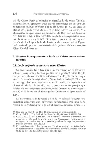 pia de Cristo. Pero, al estudiar el significado de estas fórmulas
para el apóstol, aparecen otras claves adicionales en las que pis-
tis también puede referirse a la fe de Cristo: p. ej., las citas de
Hab 2,4 (“el justo vivirá de la fe”) en Rom 1,17 y Gal 3,1175. Y la
afirmación de que todas las promesas de Dios son en Jesús un
“sí” definitivo (cf. 2 Cor 1,19-20), desde la contraposición entre
las obras de la ley y la fe76. De estos pasajes se deduce que el
interés de Pablo por la fe de Jesús es de carácter soteriológico:
está motivado por su comprensión de la justicia divina como jus-
tificación del hombre.
6. Nuestra incorporación a la fe de Cristo como cabeza
nuestra
6.1. La fe de Jesús en la carta a los Efesios
Siendo escasas las referencia al verbo “pisteuo” en Efesios77,
sólo un pasaje refleja la clave paulina de la pistis Christou: Ef 3,12
que, en una alusión implícita a Cristo (cf. v. 11), habla de lo que
acaece “a través de la fe de él” (dia tes pisteos autou)78. El artícu-
lo que rige el término pistis resalta la “fe de él”, excluyendo aquí
el sentido de la “fe en él”, que aparece en otros pasajes que
hablan de los “creyentes en Cristo Jesús” (pistois en Christo Iesou:
Ef 1,1) y de la “fe en el Señor Jesús” (pistis en to kyrio Iesou: Ef
1,15).
La naturaleza y la función de la fe en Efesios muestra una
compleja estructura con diferentes perspectivas. Por una parte
resalta la importancia de la fe en el proceso salvífico: unida a la
FUNDAMENTOS DE TEOLOGÍA SISTEMÁTICA126
75. Otra cita de Hab 2,4 en Heb 10,38 pero con un sentido distinto.
76. Cf. M. BARTH, “The Faith of the Messiah”: HeythJourn 10 (1969) 364.
77. Cf. I.G. WALLIS, o.c., 128ss. Sólo usa el término “creyentes”: “vosotros, que
escucháis la palabra de la verdad, en la que habéis creído (pisteuontas): el
evangelio de la salvación”. Y “la excelsa grandeza de su poder para noso-
tros los creyentes” (Ef 1,13.19).
78. El pasaje habla del “plan eterno que (Dios) ha realizado en Cristo Jesús,
en quien tenemos la seguridad de acercarnos a él confiadamente por su fe
(la fe de él)” (dia tes pisteos autou) (Ef 3,11-12).
 