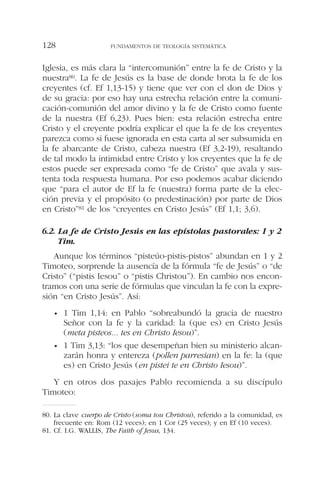 Iglesia, es más clara la “intercomunión” entre la fe de Cristo y la
nuestra80. La fe de Jesús es la base de donde brota la fe de los
creyentes (cf. Ef 1,13-15) y tiene que ver con el don de Dios y
de su gracia: por eso hay una estrecha relación entre la comuni-
cación-comunión del amor divino y la fe de Cristo como fuente
de la nuestra (Ef 6,23). Pues bien: esta relación estrecha entre
Cristo y el creyente podría explicar el que la fe de los creyentes
parezca como si fuese ignorada en esta carta al ser subsumida en
la fe abarcante de Cristo, cabeza nuestra (Ef 3,2-19), resaltando
de tal modo la intimidad entre Cristo y los creyentes que la fe de
estos puede ser expresada como “fe de Cristo” que avala y sus-
tenta toda respuesta humana. Por eso podemos acabar diciendo
que “para el autor de Ef la fe (nuestra) forma parte de la elec-
ción previa y el propósito (o predestinación) por parte de Dios
en Cristo”81 de los “creyentes en Cristo Jesús” (Ef 1,1; 3,6).
6.2. La fe de Cristo Jesús en las epístolas pastorales: 1 y 2
Tim.
Aunque los términos “pisteúo-pistis-pistos” abundan en 1 y 2
Timoteo, sorprende la ausencía de la fórmula “fe de Jesús” o “de
Cristo” (“pistis Iesou” o “pistis Christou”). En cambio nos encon-
tramos con una serie de fórmulas que vinculan la fe con la expre-
sión “en Cristo Jesús”. Así:
• 1 Tim 1,14: en Pablo “sobreabundó la gracia de nuestro
Señor con la fe y la caridad: la (que es) en Cristo Jesús
(meta pisteos... tes en Christo Iesou)”.
• 1 Tim 3,13: “los que desempeñan bien su ministerio alcan-
zarán honra y entereza (pollen parresian) en la fe: la (que
es) en Cristo Jesús (en pistei te en Christo Iesou)”.
Y en otros dos pasajes Pablo recomienda a su discípulo
Timoteo:
FUNDAMENTOS DE TEOLOGÍA SISTEMÁTICA128
80. La clave cuerpo de Cristo (soma tou Christou), referido a la comunidad, es
frecuente en: Rom (12 veces); en 1 Cor (25 veces); y en Ef (10 veces).
81. Cf. I.G. WALLIS, The Faith of Jesus, 134.
 