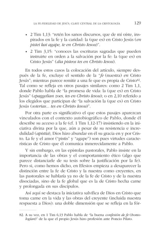 • 2 Tim 1,13: “retén los sanos discursos, que de mí oíste, ins-
pirados en la fe y la caridad: la (que es) en Cristo Jesús (en
pistei kai agape, te en Christo Iesou)”.
• 2 Tim 3,15: “conoces las escrituras sagradas que pueden
instruirte en orden a la salvación por la fe: la (que es) en
Cristo Jesús” (dia pisteos tes en Christo Iesou).
En todos estos casos la colocación del artículo, siempre des-
pués de la fe, excluye el sentido de la “fe (nuestra) en Cristo
Jesús”; mientras parece remitir a una fe que es propia de Cristo82.
Tal como se refleja en otros pasajes similares: como 2 Tim 1,1,
donde Pablo habla de “la promesa de vida: la (que es) en Cristo
Jesús” (epaggelian zoes, tes en Christo Iesou); o en 2,10 referido a
los elegidos que participan de “la salvación la (que es) en Cristo
Jesús (soterias... tes en Christo Iesou)”.
Por otra parte es significativo el que estos pasajes aparezcan
vinculados con el contexto autobiográfico de Pablo, donde él
describe su acceso a la fe (cf. 1 Tim 1,12-17) insistiendo en la ini-
ciativa divina por la que, aún a pesar de su resistencia e incre-
dulidad (apistía), Dios hizo abundar en él su gracia en y por Cris-
to. La fe y el amor (“pistis” y “agape”) son pues virtudes caracte-
rísticas de Cristo que él comunica inmerecidamente a Pablo.
Y sin embargo, en las epístolas pastorales, Pablo insiste en la
importancia de las obras y el comportamiento ético (algo que
parece distanciarle de su tesis sobre la justificación por la fe).
Pero si, como hemos dicho, en Efesios empieza a desaparecer la
distinción entre la fe de Cristo y la nuestra como creyentes, en
las pastorales se hablaría ya no de la fe de Cristo y de la nuestra
disociadas, sino de la fe global que es la de Cristo hecha carne
y prolongada en sus discípulos.
Así aquí se destaca la iniciativa salvífica de Dios en Cristo que
toma carne en la vida y las obras del creyente (incluida nuestra
respuesta a Dios): una doble dimensión que se refleja en la fór-
LA FE-FIDELIDAD DE JESÚS, CLAVE CENTRAL DE LA CRISTOLOGÍA 129
82. A su vez, en 1 Tim 6,13 Pablo habla de “la buena confesión de fe (homo-
logían)” de la que el propio Jesús hizo profesión ante Poncio Pilato.
 