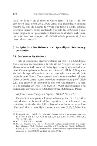 mula “en la fe y en el amor en Cristo Jesús” (2 Tim 1,13). Por
eso no se trata ahora de la fe de Cristo que posibilita e impulsa
nuestra fe, sino de nuestra fe vivida que tiene a Cristo, además
de como fuente83, como contenido y objeto (fe en Cristo); y que
como tal puede ser plasmada en términos de doctrina o de com-
portamiento ético, aunque esté ahí latiendo la persona de Jesús
como clave central84.
7. La Epístola a los Hebreos y el Apocalipsis. Resumen y
conclusión
7.1. La Carta a los Hebreos
Todo el dinamismo anterior culmina en Heb 11 a 12,2 donde
Jesús, aunque incorporado a la lista de los “testigos de la fe”, es
afirmado sobre todo como el “autor (precursor) y consumador de
la fe” (“ton tes pisteos archegon kai teleioten”) (Heb 12,2), que es
sin duda la expresión más abarcante o complexiva acerca de la fe
de Jesús en el Nuevo Testamento85. A ella se une también el ape-
lativo de Jesús como “sumo sacerdote misericordioso y fiel” (Heb
2,17) que entró en el santuario de una vez para siempre y se sen-
tó a la derecha de Dios (Heb 6,20; 8,1; 9,25) incorporando a su
comunidad creyente a su fidelidad-entrega definitiva al Padre.
a) Jesús como el “creyente” (pistos) (Heb 2,17; 3,2.6).
Después de comparar a Jesús con los ángeles (Heb 1,4-14) la
carta destaca su humanidad (su experiencia de sufrimiento, su
tentación, su obediencia: 2,10 a 3,6), relacionándola con su fun-
ción mediadora como Hijo y sumo sacerdote (2,17; 5,7-10). Un
FUNDAMENTOS DE TEOLOGÍA SISTEMÁTICA130
83. Es significativo el título de “salvador” (soter) aplicado en estas cartas, tan-
to a Dios: 1 Tim 1.1; 2,3; 4,10; Tit 1,3; 2,10; 3,4; como a Cristo: 2 Tim 1,10;
Tit 1,4; 2,13; 3,6.
84. Cf. I.G. WALLIS, o.c. 134-44.
85. Cf. I.G. WALLIS, o.c., 145-161. F. MANZI “La fede degli uomini e la singo-
lare relazione filiale di Gesù con Dio nell’Epistola agli Ebrei”: Biblica 81
(2000) 32-62. F. GIULIO BRAMBILLA, Gesù autore e perfezionatore della
fede, en: G. CANOBBIO, La Fede di Gesù, 69-124.
 