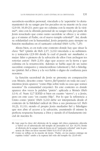 sacerdocio-sacrificio personal, vinculado a la ‘aspersión’ (o derra-
mamiento) de su sangre por los pecados en su muerte en la cruz
(2,9-10; 10,10-21); pero que no culmina con la muerte de la vícti-
ma86, sino con la ofrenda personal de su sangre-vida por parte de
Jesús resucitado que como sumo sacerdote se ofrece y se entre-
ga a sí mismo al Padre, en el nuevo templo celestial87. Así, desde
su solidaridad con la humanidad, Jesús perpetúa para siempre su
función mediadora en el santuario celestial (Heb 4,15s; 7,25).
Ahora bien, es en todo este contexto donde hay que situar la
clave “fiel” (pistós: de Heb 2,17; 3,2.6) vinculada a su sufrimien-
to y tentación (2,9-18) desde la cual el puede ser mediador, o
mejor: líder o pionero de la salvación de ellos (‘ton archegon tes
soterias auton’: Heb 2,10): algo que acaece en la tierra y que
culmina en la resurrección. Además se habla aquí de un sumo
sacerdote compasivo y misericordioso (eleemon) y fiel o fidedig-
no (pistós): fiel a Dios y a la vez fiable o digno de confianza para
nosotros.
La función sacerdotal de Jesús se presenta en comparación
con Moisés; descrito como “siervo fiel (pistós) en toda mi casa”;
mientras Jesús aparece “como Hijo sobre toda su casa que somos
nosotros” (la comunidad creyente). En este contexto es donde
aparece dos veces la palabra “pistós”: aplicada a Moisés (Heb
3,1-6; cf. Num 12,7 [LXX]) si bien en cuanto “siervo”; y a Jesús,
pero en este caso “en cuanto Hijo”. Por lo que la referencia a
Cristo como ‘pistós’ (Heb 3,2.6) debe ser interpretada desde el
contexto de la fidelidad radical de Dios a sus promesas (cf. Heb
10,23; 11,11); siendo el propio Jesús mediador fiel y fidedigno
que nos abre el acceso a la salvación, asumiendo él mismo la
perfecta respuesta humana a Dios y siendo él el fundamento ini-
cial de nuestra fe.
LA FE-FIDELIDAD DE JESÚS, CLAVE CENTRAL DE LA CRISTOLOGÍA 131
86. Late aquí la clave del ofertorio de la sangre del chivo expiatorio ofrecida
a Yahvé en el tabernáculo del templo de Jerusalén (cf. Lev 16,15); frente
al ofertorio de la sangre-vida de Jesús en el “santuario celestial” ante la pre-
sencia de Dios en favor nuestro (Heb 9,11-15.17-20.24-26).
87. Como se refleja en la muerte de Jesús: “Padre, en tus manos entrego mi
espíritu (vida)” unido a la ruptura del velo del templo (Lc 23,45-46).
 