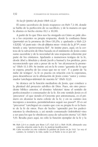 b) La fe (pistis) de Jesús (Heb 12,2)
El sumo sacerdocio de Jesús reaparece en Heb 7,1-18, donde
se habla de la perfección de su sacrificio; y de la manera en que
la alianza es hecha eterna (8,1 a 10,18).
A partir de lo que Dios nos ha otorgado en Cristo se pide aho-
ra a los creyentes su propia respuesta, desde la confianza firme
(parresía) en la promesa de Dios (10,35s; y apelando a Hab 2,3-
4 [LXX]: “el justo mío –ho de dikaios mou– vivirá de la fe”)88; remi-
tiendo a una “perseverancia fiel”. Se insiste pues, aquí, en la cer-
teza de la salvación de Dios basada en el ministerio de Jesús como
sumo sacerdote y de la necesidad de una respuesta coherente por
parte de los cristianos. Apelando a numerosos testigos de la fe,
desde Abel a Abrahán y desde Jacob a Samuel y los profetas, pero
reconociendo que aún a pesar de su fe “no alcanzaron la prome-
sa” (Heb 11.1-39). Se insiste así en la fe como “garantía de lo que
se espera; prueba de las cosas que no se ven”. Y a partir de “la
nube de testigos”, la fe es puesta en relación con la esperanza,
para desembocar en la afirmación de Jesús como “autor y consu-
mador (archegos-teleiotes) de nuestra fe” (Heb 12,2).
Se destaca así la función mediadora de Jesús, que conduce a
la plenitud del proyecto salvífico de Dios. Pues, sin otro prece-
dente bíblico anterior, el término ‘teleiotes’ tiene el sentido de
perfeccionador o consumador de la fe. En este sentido Jesús es el
‘precursor’: el que siendo el Creyente por antonomasia, es el pri-
mero en alcanzar la meta celeste de la fe; y en su camino nos
incorpora a nosotros, permitiéndonos seguir sus pasos89. El es así
“precursor” (archegos) en cuanto que con su propia fe es la fuen-
te de la fe de otros. Pues de hecho “aprendió por los padeci-
mientos la obediencia; y así siendo consumado (teleiotheis) vino
a ser para los que le obedecen causa de salvación eterna” (cf. Heb
5,9). Resalta pues aquí, no sólo la función ejemplar de la fe y la
FUNDAMENTOS DE TEOLOGÍA SISTEMÁTICA132
88. Hab 2,3-4 es citado por Rom 1,17; Gal 3,11 y Heb 10,38, afirmando una
estrecha relación entre la fe y la justicia (justificación).
89. Cabe recordar en este contexto la palabra de Jesús en Jn 14,6: “yo soy el
camino, la verdad y la vida; nadie va al Padre si no es por mí”.
 