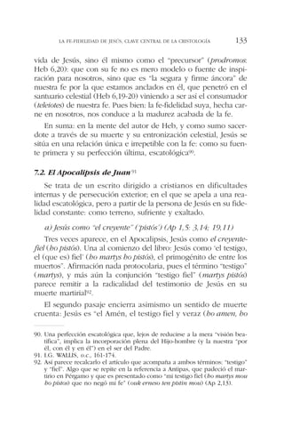 vida de Jesús, sino él mismo como el “precursor” (prodromos:
Heb 6,20): que con su fe no es mero modelo o fuente de inspi-
ración para nosotros, sino que es “la segura y firme áncora” de
nuestra fe por la que estamos anclados en él, que penetró en el
santuario celestial (Heb 6,19-20) viniendo a ser así el consumador
(teleiotes) de nuestra fe. Pues bien: la fe-fidelidad suya, hecha car-
ne en nosotros, nos conduce a la madurez acabada de la fe.
En suma: en la mente del autor de Heb, y como sumo sacer-
dote a través de su muerte y su entronización celestial, Jesús se
sitúa en una relación única e irrepetible con la fe: como su fuen-
te primera y su perfección última, escatológica90.
7.2. El Apocalipsis de Juan91
Se trata de un escrito dirigido a cristianos en dificultades
internas y de persecución exterior; en el que se apela a una rea-
lidad escatológica, pero a partir de la persona de Jesús en su fide-
lidad constante: como terreno, sufriente y exaltado.
a) Jesús como “el creyente” (‘pistós’) (Ap 1,5: 3,14; 19,11)
Tres veces aparece, en el Apocalipsis, Jesús como el creyente-
fiel (ho pistós). Una al comienzo del libro: Jesús como ‘el testigo,
el (que es) fiel’ (ho martys ho pistós), el primogénito de entre los
muertos”. Afirmación nada protocolaria, pues el término “testigo”
(martys), y más aún la conjunción “testigo fiel” (martys pistós)
parece remitir a la radicalidad del testimonio de Jesús en su
muerte martirial92.
El segundo pasaje encierra asimismo un sentido de muerte
cruenta: Jesús es “el Amén, el testigo fiel y veraz (ho amen, ho
LA FE-FIDELIDAD DE JESÚS, CLAVE CENTRAL DE LA CRISTOLOGÍA 133
90. Una perfección escatológica que, lejos de reducirse a la mera “visión bea-
tífica”, implica la incorporación plena del Hijo-hombre (y la nuestra “por
él, con él y en él”) en el ser del Padre.
91. I.G. WALLIS, o.c., 161-174.
92. Así parece recalcarlo el artículo que acompaña a ambos términos: “testigo”
y “fiel”. Algo que se repite en la referencia a Antipas, que padeció el mar-
tirio en Pérgamo y que es presentado como “mi testigo fiel (ho martys mou
ho pistos) que no negó mi fe” (ouk erneso ten pistin mou) (Ap 2,13).
 