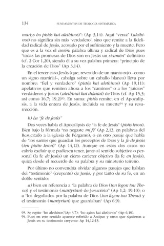 martys ho pistós kai alethinos)”: (Ap 3,14). Aquí “veraz” (alethi-
nos) no significa sin más ‘verdadero’, sino que remite a la fideli-
dad radical de Jesús, acosado por el sufrimiento y la muerte. Pero
que es a la vez el amén: palabra última y radical de Dios pues
“todas las promesas de Dios son en Jesús un sí-amén” definitivo
(cf. 2 Cor 1,20), siendo él a su vez palabra primera: “principio de
la creación de Dios” (Ap 3,14).
En el tercer caso Jesús (que, revestido de un manto rojo –como
un signo martirial–, cabalga sobre un caballo blanco) lleva por
nombre: “fiel y verdadero” (pistós kai alethinos) (Ap 19,11):
apelativos que remiten ahora a los “caminos” o a los “juicios”
verdaderos y justos (alethinai kai dikaiai) de Dios (cf. Ap 15,3;
así como 16,7; 19,2)93. En suma: pistós remite, en el Apocalip-
sis, a la vida entera de Jesús, incluida su muerte94 y su resu-
rrección.
b) La “fe de Jesús”
Dos veces habla el Apocalipsis de “la fe de Jesús” (pistis Iesou).
Bien bajo la fórmula “no negaste mi fe” (Ap 2,13, en palabras del
Resucitado a la iglesia de Pérgamo); o en otro pasaje que habla
de “los santos que guardan los preceptos de Dios y la fe de Jesús
(ten pistin Iesou)” (Ap 14,12). Aunque en estos dos casos no
cabría excluir que pudiesen tener, junto al sentido subjetivo o per-
sonal (la fe de Jesús) un cierto carácter objetivo (la fe en Jesús),
quizá desde el recuerdo de su palabra y su ministerio terreno.
Por último no convendría olvidar algunos pasajes que hablan
del “testimonio” (creyente) de Jesús, y por tanto de su fe, en un
doble sentido:
a) bien en referencia a “la palabra de Dios (ton logon tou The-
ou) y el testimonio (martyrian) de Jesucristo” (Ap 1,2; 19,10); o
a “los degollados por la palabra de Dios (ton logon tou Theou) y
el testimonio (martyrian) que guardaban“ (Ap 6,9).
FUNDAMENTOS DE TEOLOGÍA SISTEMÁTICA134
93. Se repite “ho alethinos”(Ap 3,7); “ho agios kai alethinos” (Ap 6,10).
94. Pues en este sentido aparece referido a Antipas y otros que siguieron a
Jesús en su testimonio creyente: Ap 14,12-13.
 