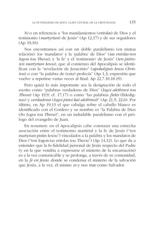b) o en referencia a “los mandamientos (entolas) de Dios y el
testimonio (martyrian) de Jesús” (Ap 12,17) y de sus seguidores
(Ap 19,10).
Nos encontramos así con un doble paralelismo (en mutua
relación): los ‘mandatos’ y la ‘palabra’ de Dios” (tas entolas-ton
logon tou Theou); y ’la fe’ y el ‘testimonio’ de Jesús” (ten pistin-
ten martyrian Iesou), que al comienzo del Apocalipsis se identi-
fican con la “revelación de Jesucristo” (apokalypsis Iesou Chris-
tou) o con “la palabra de (esta) profecía” (Ap 1,3; expresión que
vuelve a repetirse varias veces al final: Ap 22,7.10.18.19).
Pero quizá lo más importante sea la designación de todo el
escrito como “palabras verdaderas de Dios” (logoi alethinoi tou
Theou) (Ap 19,9; cf. 17,17) o como “las palabras fieles (fidedig-
nas) y verdaderas (logoi pistoi kai alethinoi)” (Ap 21,5; 22,6). Por
último, en Ap 19,13 el que cabalga sobre el caballo blanco es
identificado con el Cordero y su nombre es “la Palabra de Dios
(ho Logos tou Theou)”, en un indudable paralelismo con el pró-
logo del evangelio de Juan.
En resumen: en el Apocalipsis cabe constatar una estrecha
asociación entre el testimonio martirial y la fe de Jesús (“ten
martyrian-pistin Iesou”) vinculados a la palabra y los mandatos de
Dios (“ton logon-tas entolas tou Theou”) (Ap 14,12). Lo que da a
entender que la fe-fidelidad personal de Jesús respecto del Padre
(y en la que vendría a expresarse el misterio de la encarnación)
es a la vez comunicable y se prolonga, a través de su comunidad,
en la fe en Jesús: donde se condensa el misterio de la salvación
que Jesús, a la vez, él mismo es y nos trae como Salvador.
LA FE-FIDELIDAD DE JESÚS, CLAVE CENTRAL DE LA CRISTOLOGÍA 135
 