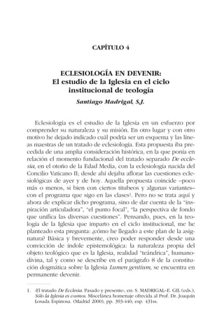 CAPÍTULO 4
ECLESIOLOGÍA EN DEVENIR:
El estudio de la Iglesia en el ciclo
institucional de teología
Santiago Madrigal, S.J.
Eclesiología es el estudio de la Iglesia en un esfuerzo por
comprender su naturaleza y su misión. En otro lugar y con otro
motivo he dejado indicado cuál podría ser un esquema y las líne-
as maestras de un tratado de eclesiología. Esta propuesta iba pre-
cedida de una amplia consideración histórica, en la que ponía en
relación el momento fundacional del tratado separado De eccle-
sia, en el otoño de la Edad Media, con la eclesiología nacida del
Concilio Vaticano II; desde ahí dejaba aflorar las cuestiones ecle-
siológicas de ayer y de hoy. Aquella propuesta coincide –poco
más o menos, si bien con ciertos titubeos y algunas variantes–
con el programa que sigo en las clases1. Pero no se trata aquí y
ahora de explicar dicho programa, sino de dar cuenta de la “ins-
piración articuladora”, “el punto focal”, “la perspectiva de fondo
que unifica las diversas cuestiones”. Pensando, pues, en la teo-
logía de la Iglesia que imparto en el ciclo institucional, me he
planteado esta pregunta: ¿cómo he llegado a este plan de la asig-
natura? Básica y brevemente, creo poder responder desde una
convicción de índole epistemológica: la naturaleza propia del
objeto teológico que es la Iglesia, realidad “teándrica”, humano-
divina, tal y como se describe en el parágrafo 8 de la constitu-
ción dogmática sobre la Iglesia Lumen gentium, se encuentra en
permanente devenir.
1. «El tratado De Ecclesia. Pasado y presente», en: S. MADRIGAL–E. GIL (eds.),
Sólo la Iglesia es cosmos. Miscelánea homenaje ofrecida al Prof. Dr. Joaquín
Losada Espinosa. (Madrid 2000), pp. 393-440; esp. 431ss.
 