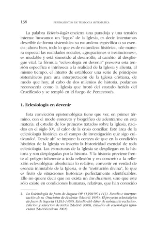 La palabra Eclesio-logía encierra una paradoja y una tensión
interna: buscamos un “logos” de la Iglesia, es decir, intentamos
describir de forma sistemática su naturaleza específica o su esen-
cia; ahora bien, todo lo que es de naturaleza histórica, –de mane-
ra especial las realidades sociales, agrupaciones o instituciones–,
es mudable y está sometido al desarrollo, al cambio, al desplie-
gue vital. La fórmula “eclesiología en devenir” preserva esta ten-
sión específica e intrínseca a la realidad de la Iglesia y alienta, al
mismo tiempo, el intento de establecer una serie de principios
sistemáticos para una interpretación de la Iglesia cristiana, de
modo que hoy, al cabo de dos milenios de historia, podamos
reconocerla como la Iglesia que brotó del costado herido del
Crucificado y se templó en el fuego de Pentecostés.
1. Eclesiología en devenir
Esta convicción epistemológica tiene que ver, en primer tér-
mino, con el modo concreto y biográfico de adentrarme en esta
materia: el estudio de los primeros tratados sobre la Iglesia, naci-
dos en el siglo XV, al calor de la crisis conciliar. Este área de la
eclesiología histórica es el campo de investigación que sigo cul-
tivando2. Desde ahí se impone la certeza de que en la condición
histórica de la Iglesia va inscrita la historicidad esencial de toda
eclesiología. Las estructuras de la Iglesia se despliegan en la his-
toria y son desplegadas por la historia. Y la historia previene fren-
te al peligro inherente a toda reflexión y en concreto a la refle-
xión eclesiológica: absolutizar lo relativo, convertir en verdad de
esencia inmutable de la Iglesia, o de “institución divina”, lo que
es fruto de situaciones históricas perfectamente identificables.
Ello no quiere decir que no exista un ius divinum, sino que éste
sólo existe en condiciones humanas, relativas, que han conocido
FUNDAMENTOS DE TEOLOGÍA SISTEMÁTICA138
2. La Eclesiología de Juan de Ragusa OP (1390/95-1443). Estudio e interpre-
tación de su «Tractatus de Ecclesia» (Madrid 1995); El proyecto eclesiológico
de Juan de Segovia (1393-1458). Estudio del «Liber de substantia ecclesiae».
Edición y selección de textos (Madrid 2000); Estudios de eclesiología igna-
ciana (Madrid-Bilbao 2002).
 
