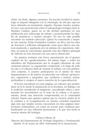 cibirá, sin duda, algunas ausencias. En nuestra facultad la mario-
logía se imparte integrada con la cristología; de ahí que aquí no
haya obtenido un tratamiento singular. Durante nuestro semina-
rio tuvo una presentación sobre la antropología teológica Juan A.
Martínez Camino, quien en su día declinó participar en esta
publicación por sobrecarga de trabajo y posteriormente ha deja-
do de pertenecer a nuestro claustro. No nos ha sido posible
encontrar un sustituto adecuado. Quien ha comenzado a impar-
tir esta materia, Pedro Fernández Castelao, no lleva aún los años
de docencia y reflexión subsiguiente como para ofrecer una sín-
tesis madurada y aquilatada por un mínimo de experiencia. Ade-
más, no parecía conveniente apartarle más del objetivo principal
de elaborar la tesis doctoral con una nueva distracción.
No quisiera terminar esta breve presentación sin el gozoso
capítulo de los agradecimientos. En primer lugar, a todos los
miembros del Departamento por la acogida entusiasta de este
seminario interno, su seguimiento continuado a lo largo de todo
un año y el esfuerzo final de rematar el trabajo con esta publica-
ción conjunta. A cuantos participaron en el mismo de otros
departamentos es de justicia reconocerles sus valiosas aportacio-
nes, sugerencias y preguntas, que ayudaron a matizar, aclarar,
profundizar y romper el marco estrecho de la especialización.
El lector encontrará en estas páginas un esfuerzo por profun-
dizar en la fe desde la inspiración en la Escritura, en diálogo con
la tradición, atendiendo al magisterio, auscultando crítica y aten-
tamente los movimientos en el seno de la cultura y el pensa-
miento, desde una inserción comprometida en la comunidad
eclesial. Espero que quienes opinan que la vivencia adulta de la
fe cristiana y la evangelización en nuestra sociedad requieren
algo más que simples recetas encuentren en estas páginas inter-
locutores estimulantes, así como un acicate para continuar pro-
fundizando en esta reflexión permanente a la que nos invita la
esencia misma del teologar.
Gabino Uríbarri, SJ
Director del Departamento de Teología Dogmática y Fundamental
Madrid, 25 de marzo de 2003. Solemnidad de la Anunciación.
PRESENTACIÓN 13
 
