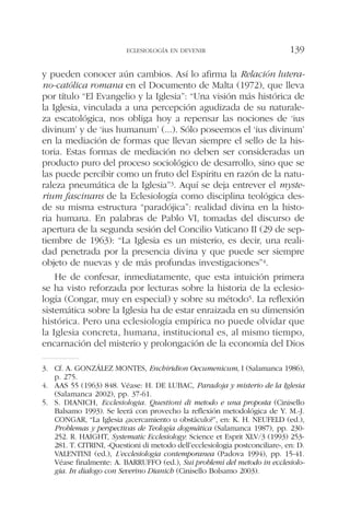 y pueden conocer aún cambios. Así lo afirma la Relación lutera-
no-católica romana en el Documento de Malta (1972), que lleva
por título “El Evangelio y la Iglesia”: “Una visión más histórica de
la Iglesia, vinculada a una percepción agudizada de su naturale-
za escatológica, nos obliga hoy a repensar las nociones de ‘ius
divinum’ y de ‘ius humanum’ (...). Sólo poseemos el ‘ius divinum’
en la mediación de formas que llevan siempre el sello de la his-
toria. Estas formas de mediación no deben ser consideradas un
producto puro del proceso sociológico de desarrollo, sino que se
las puede percibir como un fruto del Espíritu en razón de la natu-
raleza pneumática de la Iglesia”3. Aquí se deja entrever el myste-
rium fascinans de la Eclesiología como disciplina teológica des-
de su misma estructura “paradójica”: realidad divina en la histo-
ria humana. En palabras de Pablo VI, tomadas del discurso de
apertura de la segunda sesión del Concilio Vaticano II (29 de sep-
tiembre de 1963): “La Iglesia es un misterio, es decir, una reali-
dad penetrada por la presencia divina y que puede ser siempre
objeto de nuevas y de más profundas investigaciones”4.
He de confesar, inmediatamente, que esta intuición primera
se ha visto reforzada por lecturas sobre la historia de la eclesio-
logía (Congar, muy en especial) y sobre su método5. La reflexión
sistemática sobre la Iglesia ha de estar enraizada en su dimensión
histórica. Pero una eclesiología empírica no puede olvidar que
la Iglesia concreta, humana, institucional es, al mismo tiempo,
encarnación del misterio y prolongación de la economía del Dios
ECLESIOLOGÍA EN DEVENIR 139
3. Cf. A. GONZÁLEZ MONTES, Enchiridion Oecumenicum, I (Salamanca 1986),
p. 275.
4. AAS 55 (1963) 848. Véase: H. DE LUBAC, Paradoja y misterio de la Iglesia
(Salamanca 2002), pp. 37-61.
5. S. DIANICH, Ecclesiologia. Questioni di metodo e una proposta (Cinisello
Balsamo 1993). Se leerá con provecho la reflexión metodológica de Y. M.-J.
CONGAR, “La Iglesia ¿acercamiento u obstáculo?”, en: K. H. NEUFELD (ed.),
Problemas y perspectivas de Teología dogmática (Salamanca 1987), pp. 230-
252. R. HAIGHT, Systematic Ecclesiology: Science et Esprit XLV/3 (1993) 253-
281. T. CITRINI, «Questioni di metodo dell’ecclesiologia postconciliare», en: D.
VALENTINI (ed.), L’ecclesiologia contemporanea (Padova 1994), pp. 15-41.
Véase finalmente: A. BARRUFFO (ed.), Sui problemi del metodo in ecclesiolo-
gia. In dialogo con Severino Dianich (Cinisello Bolsamo 2003).
 