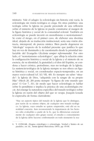 trinitario. Vale el adagio: la eclesiología sin historia está vacía, la
eclesiología sin visión teológica es ciega. En otras palabras: una
teología sobre la Iglesia no puede prescindir de una reflexión
sobre el misterio de la Iglesia ni puede construirse al margen de
la figura histórica y social de la comunidad eclesial. También en
eclesiología se puede incurrir en monofisismo o nestorianismo6.
Se corre el riesgo, en el primer caso, de elaborar una doctrina
ideal, alejada de su traducción institucional; sería una visión abs-
tracta, intemporal, de pureza mística. Bien puede degenerar en
“ideología” respecto de la realidad presente que justifica lo que
hay en vez de iluminarlo y de cuestionarlo desde la prioridad ine-
luctable del Evangelio (Ecclesia semper reformanda). Por otro
lado, el “nestorianismo eclesiológico”, que afloja la relación entre
la configuración histórica y social de la Iglesia y el misterio de su
esencia, de su identidad, la gratuidad y el don del Espíritu, se con-
dena a hacer crónica, periodismo, mas no teología de la Iglesia.
La sustancia teológica de la Iglesia siempre se nos ofrece en figu-
ra histórica y social, en coordenadas espacio-temporales, en un
marco socio-cultural (cf. LG VII, 48). Es siempre un saber “situa-
do”: la Iglesia de Dios, “adquirida con la sangre de su propio
Hijo” (Hech 20, 28) porta siempre “la figura de este mundo que
pasa” (1 Cor 7, 31), de modo que hacer eclesiología es hablar
sobre lo penúltimo e implica la práctica de una ecclesiologia cru-
cis. Así emerge la naturaleza específica del tratado teológico sobre
la Iglesia en razón del objeto del que se ocupa. Joaquín Losada
lo expresaba de forma clarividente:
“Hay un aspecto típico del tratado de la Iglesia que lo distingue,
por razón de su mismo objeto, de cualquier otro tratado teológi-
co. La Iglesia, cuyo estudio se quiere emprender, está ahí en su
realidad concreta. Aun reconociendo la importancia de los facto-
res sólo evaluables a partir de la fe, que la diferencian esencial-
mente de cualquier otro grupo social, el estudio y conocimiento
de la Iglesia debe hacerse confrontando en todo momento la rea-
FUNDAMENTOS DE TEOLOGÍA SISTEMÁTICA140
6. Y. CONGAR, «Dogma cristológico y eclesiología. Verdad y límites de un
paralelo», en: Id., Santa Iglesia (Barcelona 1965), pp. 65-96.
 