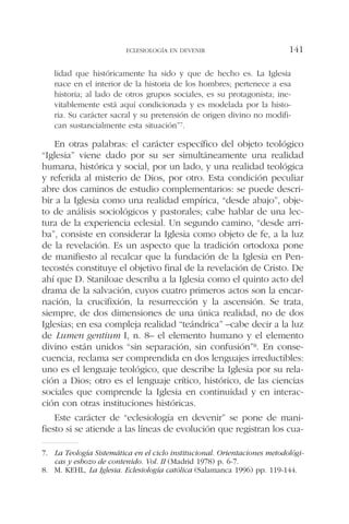 lidad que históricamente ha sido y que de hecho es. La Iglesia
nace en el interior de la historia de los hombres; pertenece a esa
historia; al lado de otros grupos sociales, es su protagonista; ine-
vitablemente está aquí condicionada y es modelada por la histo-
ria. Su carácter sacral y su pretensión de origen divino no modifi-
can sustancialmente esta situación”7.
En otras palabras: el carácter específico del objeto teológico
“Iglesia” viene dado por su ser simultáneamente una realidad
humana, histórica y social, por un lado, y una realidad teológica
y referida al misterio de Dios, por otro. Esta condición peculiar
abre dos caminos de estudio complementarios: se puede descri-
bir a la Iglesia como una realidad empírica, “desde abajo”, obje-
to de análisis sociológicos y pastorales; cabe hablar de una lec-
tura de la experiencia eclesial. Un segundo camino, “desde arri-
ba”, consiste en considerar la Iglesia como objeto de fe, a la luz
de la revelación. Es un aspecto que la tradición ortodoxa pone
de manifiesto al recalcar que la fundación de la Iglesia en Pen-
tecostés constituye el objetivo final de la revelación de Cristo. De
ahí que D. Staniloae describa a la Iglesia como el quinto acto del
drama de la salvación, cuyos cuatro primeros actos son la encar-
nación, la crucifixión, la resurrección y la ascensión. Se trata,
siempre, de dos dimensiones de una única realidad, no de dos
Iglesias; en esa compleja realidad “teándrica” –cabe decir a la luz
de Lumen gentium I, n. 8– el elemento humano y el elemento
divino están unidos “sin separación, sin confusión”8. En conse-
cuencia, reclama ser comprendida en dos lenguajes irreductibles:
uno es el lenguaje teológico, que describe la Iglesia por su rela-
ción a Dios; otro es el lenguaje crítico, histórico, de las ciencias
sociales que comprende la Iglesia en continuidad y en interac-
ción con otras instituciones históricas.
Este carácter de “eclesiología en devenir” se pone de mani-
fiesto si se atiende a las líneas de evolución que registran los cua-
ECLESIOLOGÍA EN DEVENIR 141
7. La Teología Sistemática en el ciclo institucional. Orientaciones metodológi-
cas y esbozo de contenido. Vol. II (Madrid 1978) p. 6-7.
8. M. KEHL, La Iglesia. Eclesiología católica (Salamanca 1996) pp. 119-144.
 