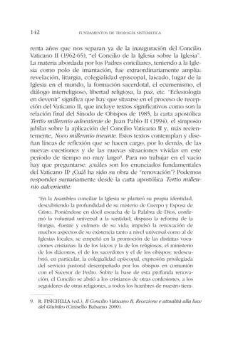 renta años que nos separan ya de la inauguración del Concilio
Vaticano II (1962-65), “el Concilio de la Iglesia sobre la Iglesia”.
La materia abordada por los Padres conciliares, teniendo a la Igle-
sia como polo de imantación, fue extraordinariamente amplia:
revelación, liturgia, colegialidad episcopal, laicado, lugar de la
Iglesia en el mundo, la formación sacerdotal, el ecumenismo, el
diálogo interreligioso, libertad religiosa, la paz, etc. “Eclesiología
en devenir” significa que hay que situarse en el proceso de recep-
ción del Vaticano II, que incluye textos significativos como son la
relación final del Sínodo de Obispos de 1985, la carta apostólica
Tertio millennio adveniente de Juan Pablo II (1994), el simposio
jubilar sobre la aplicación del Concilio Vaticano II y, más recien-
temente, Novo millennio ineunte. Estos textos contemplan y dise-
ñan líneas de reflexión que se hacen cargo, por lo demás, de las
nuevas cuestiones y de las nuevas situaciones vividas en este
período de tiempo no muy largo9. Para no trabajar en el vacío
hay que preguntarse: ¿cuáles son los enunciados fundamentales
del Vaticano II? ¿Cuál ha sido su obra de “renovación”? Podemos
responder sumariamente desde la carta apostólica Tertio millen-
nio adveniente:
“En la Asamblea conciliar la Iglesia se planteó su propia identidad,
descubriendo la profundidad de su misterio de Cuerpo y Esposa de
Cristo. Poniéndose en dócil escucha de la Palabra de Dios, confir-
mó la voluntad universal a la santidad; dispuso la reforma de la
liturgia, «fuente y culmen» de su vida; impulsó la renovación de
muchos aspectos de su existencia tanto a nivel universal como al de
Iglesias locales; se empeñó en la promoción de las distintas voca-
ciones cristianas: la de los laicos y la de los religiosos, el ministerio
de los diáconos, el de los sacerdotes y el de los obispos; redescu-
brió, en particular, la colegialidad episcopal, expresión privilegiada
del servicio pastoral desempeñado por los obispos en comunión
con el Sucesor de Pedro. Sobre la base de esta profunda renova-
ción, el Concilio se abrió a los cristianos de otras confesiones, a los
seguidores de otras religiones, a todos los hombres de nuestro tiem-
FUNDAMENTOS DE TEOLOGÍA SISTEMÁTICA142
9. R. FISICHELLA (ed.), Il Concilio Vaticano II. Recezione e attualità alla luce
del Giubileo (Cinisello Balsamo 2000).
 