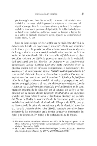 po. En ningún otro Concilio se habló con tanta claridad de la uni-
dad de los cristianos, del diálogo con las religiones no cristianas, del
significado específico de la Antigua Alianza y de Israel, de la digni-
dad de la conciencia personal, del principio de la libertad religiosa,
de las diversas tradiciones culturales dentro de las que la Iglesia lle-
va a cabo su mandato misionero, de los medios de comunicación
social” (TMA, n. 19).
Que la eclesiología se encuentra en permanente devenir se
detecta a la luz de los procesos en marcha10. Basta con examinar
en la teoría y en la praxis por dónde han evolucionado algunos
de los grandes temas eclesiológicos indicados en el texto: la teo-
logía del laicado (desde LG y AA hasta Christifideles laici y la Ins-
trucción vaticana de 1997); la puesta en marcha de la colegiali-
dad episcopal con los Sínodos de Obispos y las Conferencias
episcopales (desde Christus Dominus hasta Apostolos suos), la
historia escrita por los sínodos continentales o nacionales11; los
avances en el ecumenismo desde Unitatis redintegratio hasta Ut
unum sint; ahí están los acuerdos sobre la justificación, con un
importante documento ecuménico sobre La Iglesia y la justifica-
ción; la teología y el ejercicio del primado; las perspectivas de la
misión evangelizadora y el reto del diálogo interreligioso (desde
Ad gentes hasta Redemptoris missio); la profundización en la com-
prensión integral de la salvación en el servicio de la fe y la pro-
moción de la justicia desde Evangelii nuntiandi a las encíclicas
sociales de Juan Pablo II sobre el trasfondo histórico de la caída
del Muro de Berlín; la renovación de la formación y de la espiri-
tualidad sacerdotal desde el sínodo de Obispos de 1971, que ya
se hizo eco de la crisis de vocaciones y de la identidad sacerdo-
tal, hasta la Pastores dabo vobis (1992), pasando por el replante-
amiento de los ministerios en la forma de nuevos ministerios lai-
cales y la discusión en torno a la ordenación de la mujer.
ECLESIOLOGÍA EN DEVENIR 143
10. He trazado una panorámica de esta situación en la segunda parte de mi
libro: Vaticano II: remembranza y actualización. Esquemas para una ecle-
siología (Santander 2002).
11. M. ALCALÁ, Historia del Sínodo de los Obispos (Madrid 1996); Id., Historia
del Sínodo de los Obispos. De 1997 a 2001 (Madrid 2002).
 