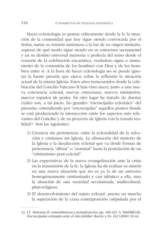 Hacer eclesiología es pensar críticamente desde la fe la situa-
ción de la comunidad que hoy sigue siendo convocada por el
Señor, narrar su tensión misionera a la luz de su origen trinitario,
sopesar de qué modo sigue siendo en su estructura sacramental
y en su destino universal memoria y profecía del reino desde el
corazón de la celebración eucarística, verdadero signo e instru-
mento de la comunión de los hombres con Dios y de los hom-
bres entre sí. A la hora de hacer eclesiología no se puede igno-
rar la fuerte presión que ejerce sobre la reflexión la situación
actual de la misma Iglesia. Estos años transcurridos desde la cele-
bración del Concilio Vaticano II han visto nacer, junto a una nue-
va conciencia eclesial, nuevas estructuras, nuevos ministerios,
nuevos repartos de poder. En otro lugar he tratado de diseñar
cuáles son, a mi juicio, las grandes “encrucijadas eclesiales” del
presente, entendiendo por “encrucijadas” aquellos puntos donde
se está produciendo la intersección entre los aspectos más rele-
vantes del Concilio y de su proyecto de Iglesia con la tozuda rea-
lidad12. Son las siguientes:
1) Creencia sin pertenencia: entre la eclesialidad de la salva-
ción y cristianos sin Iglesia. La afirmación del misterio de
la Iglesia y la desafección eclesial que va desde formas de
pertenencia “difusa” o “nominal” hasta la postulación de un
“cristianismo post-eclesial”.
2) Las expectativas de la nueva evangelización ante la crisis
en la transmisión de la fe: la Iglesia ha de realizar su misión
en una nueva situación que no es ya la de un universo
homogéneamente cristianizado y casi idéntico a ella, sino
la situación de una sociedad secularizada, multicultural,
pluri-religiosa.
3) El desenvolvimiento del sujeto eclesial: puesta en marcha
la superación de la crasa contraposición estipulada por el
FUNDAMENTOS DE TEOLOGÍA SISTEMÁTICA144
12. Cf. Vaticano II: remembranza y actualización, pp. 408-421. S. MADRIGAL,
Encrucijadas eclesiales ante el Año Jubilar: Razón y Fe 242 (2000) 33-44.
 
