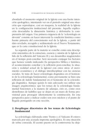 abordado el momento original de la Iglesia con una fuerte inten-
ción apologética, intentando ver en el periodo original una situa-
ción que reprodujese, casi en maqueta, la realidad de la Iglesia
en la configuración institucional del presente. Aquella explica-
ción descuidaba la dimensión histórica y deformaba la com-
prensión del origen. Una primera exigencia de la “eclesiología en
devenir” consiste en hacer intervenir la condición histórica como
fuente primaria del conocimiento real de la Iglesia, a partir del
dato revelado, recogido y sedimentado en el Nuevo Testamento,
que es la carta constitucional de la Iglesia.
La segunda parte de la materia se concibe como una descrip-
ción sistemática de la estructura, esencia y misión de la Iglesia al
hilo de la reflexión del Vaticano II y sus desarrollos magisteriales
en el tiempo post-conciliar. Será necesario conjugar los factores
que hemos venido indicando (la perspectiva bíblica e histórica,
el acontecimiento conciliar y la reflexión post-conciliar, la situa-
ción y realidad actual de la Iglesia) con estos otros: el movi-
miento ecuménico y el diálogo interdisciplinar con las ciencias
sociales. Se trata de hacer eclesiología dogmática en el horizon-
te de la eclesiología fundamental, como previamente se hizo una
reflexión de índole fundamental en el horizonte de la eclesiolo-
gía dogmática. Aunque quizás lo más adecuado sea utilizar una
imagen arquitectónica: que los temas de la eclesiología funda-
mental funcionen a la manera de adarajas, esto es, como esos
dentellones de ladrillos que se dejan en un muro de forma pro-
visional para proseguir ulteriormente la construcción. En esta
perspectiva paso a indicar cuáles son esos núcleos y el punto de
llegada perseguido en esta sección.
2. Despliegue diacrónico de los temas de Eclesiología
fundamental
La eclesiología elaborada entre Trento y el Vaticano II estuvo
marcada por una acusada impronta apologética. Es una situación
de sobra conocida. El acento puesto en la controversia ha deja-
FUNDAMENTOS DE TEOLOGÍA SISTEMÁTICA146
 