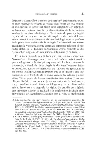 do paso a una notable atención ecuménica13; este empeño pues-
to en el diálogo no evacua el núcleo más noble de toda empre-
sa apologética, es decir, “dar razón de la esperanza”. En este pun-
to basta con señalar que la fundamentación de la fe católica
implica la doctrina eclesiológica. No se trata de pura apologéti-
ca, sino de la cuestión mucho más amplia y abarcante del trata-
miento teológico-fundamental de la eclesiología o, si se prefiere,
de la parte eclesiológica de la teología fundamental que resulta
ineliminable y especialmente compleja tanto por relación al pro-
yecto global de la Teología fundamental como respecto al dis-
curso sobre la Iglesia de orientación sistemática y pastoral14.
En la línea marcada por B. Lonergan, que utilizó la expresión
Foundational Theology para expresar el carácter más teológico
que apologético de la disciplina que estudia los fundamentos de
la teología, entiendo la “Eclesiología fundamental” como el inten-
to de reconstrucción hermenéutica del proceso de gestación de
ese objeto teológico, siempre in fieri, que es la Iglesia y que pro-
clamamos en el Símbolo de fe como una, santa, católica y apos-
tólica. Tiene, pues, de forma constitutiva una textura y un des-
pliegue histórico, con un anclaje en los textos de la Escritura, en
sus primerísimas evoluciones sociológicas y en su desenvolvi-
miento histórico a lo largo de los siglos. Un estudio de la Iglesia
que pretende abarcar su realidad más englobante, iniciada en el
movimiento de seguidores suscitado por la vida, la predicación,
ECLESIOLOGÍA EN DEVENIR 147
13. Esta orientación está muy presente en las publicaciones recientes: G.
CERETI, Per un’ecclesiologia ecumenica (Bologna 1996); G. R. EVANS, The
Church and the Churchs. Toward an Ecumenical Ecclesiology (Cambridge
1994); H. SCHÜTTE, La Chiesa nella comprensione ecumenica. La Chiesa
del Dio uno e trino (Padova 1995); G. H. TAVARD, The Church, community
of salvation. An Ecumenical Ecclesiology (Collegeville 1992); M. VOLF, Tri-
nität und Gemeinschaft: eine ökumenische Ekklesiologie (Mainz 1996).
14. S. PIÉ I NINOT, Eclesiología fundamental: “status quaestionis”: Revista Espa-
ñola de Teología 49 (1989) 361-403. Id., La identidad eclesial de la Teolo-
gía Fundamental: Gregorianum 74,1 (1993) 75-99. Id., Treinta años de
Teología fundamental: un balance desde el Concilio Vaticano II (1965-
1995): Revista Española de Teología 56 (1996) 293-315. Una síntesis más
reciente en: C. O’DONNELL-S. PIÉ, Diccionario de Eclesiología (Madrid 2001),
pp. 343-360.
 