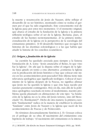 la muerte y resurrección de Jesús de Nazaret, debe reflejar el
desarrollo de su ser histórico, mostrando cómo se realiza el ger-
men por el que ha sido engendrado. Este conocimiento real de
la Iglesia pasa por estos tres momentos: 1) el momento original,
que abarca el estudio de la fundación de la Iglesia y la primera
reflexión teológica sobre el ser de la Iglesia. Reclama, pues, el
estudio de las fuentes neotestamentarias. 2) La primera institu-
cionalización de la Iglesia en la perspectiva de la sociología del
cristianismo primitivo. 3) El desarrollo histórico que recogen las
historias de las doctrinas eclesiológicas y a las que habría que
añadir la historia de los concilios ecuménicos.
2.1. Origen y fundación de la Iglesia
La cuestión ha quedado asociada para siempre a la famosa
formulación de A. Loisy: “Jesús anunciaba el Reino, lo que vino
fue la Iglesia”. De ahí que la disputa sobre el origen de la Igle-
sia haya girado en torno a esta alternativa: ¿comienza la Iglesia
con la predicación del Jesús histórico o hay que colocar este ini-
cio en los acontecimientos post-pascuales? Este dilema tiene más
relevancia apologética que significado teológico. Colocar el naci-
miento de la Iglesia después de la Pascua, no significa afirmar
que Jesús no ha querido la Iglesia y que ésta haya nacido por
razones puramente contingentes. Hoy en día, más allá de la polé-
mica apologética suscitada en torno al modernismo, nuestro pro-
blema queda plasmado en afirmaciones de este tipo: “La funda-
ción de la Iglesia no es la obra del Jesús terreno, sino del Resu-
citado” (G. Bornkamm)15. Dicho de otra manera: la primera cues-
tión “fundamental” radica en la manera de establecer la relación
“fundante” entre Jesús de Nazaret y la Iglesia que nació de los
acontecimientos de Pascua y de Pentecostés.
En términos descarnadamente históricos J. D. Crossan coloca
en el prólogo de su obra El nacimiento del cristianismo esta
hipótesis de trabajo: “el nacimiento del cristianismo es la interac-
FUNDAMENTOS DE TEOLOGÍA SISTEMÁTICA148
15. J. ROLOFF, Die Kirche im Neuen Testament (Göttingen 1993), pp. 58-85.
 